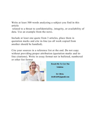 Write at least 500 words analyzing a subject you find in this
article
related to a threat to confidentiality, integrity, or availability of
data. Use an example from the news.
Include at least one quote from 3 articles, place them in
quotation marks and cite in-line (as all work copied from
another should be handled).
Cite your sources in a reference list at the end. Do not copy
without providing proper attribution (quotation marks and in-
line citations). Write in essay format not in bulleted, numbered
or other list format
 