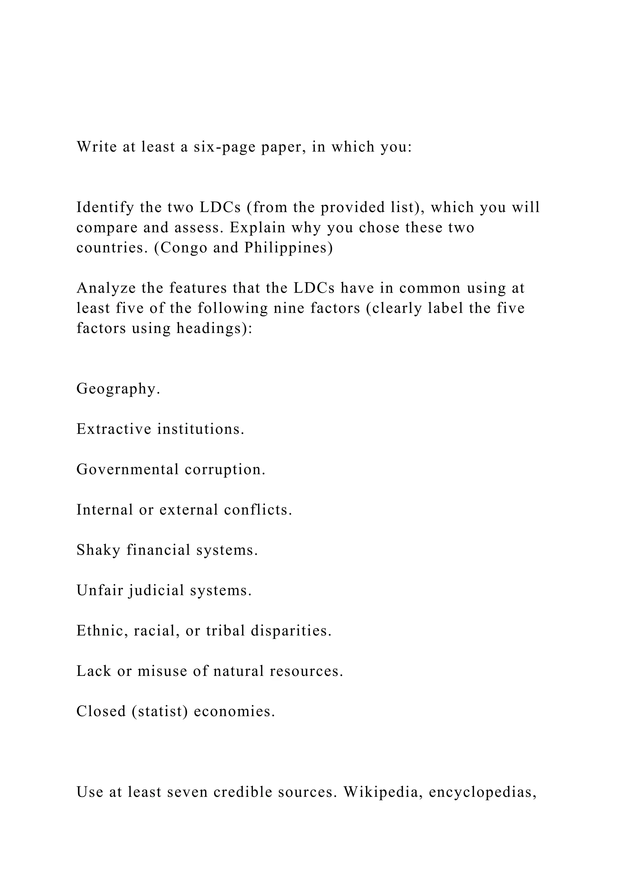 Write at least a six-page paper, in which you:
Identify the two LDCs (from the provided list), which you will
compare and assess. Explain why you chose these two
countries. (Congo and Philippines)
Analyze the features that the LDCs have in common using at
least five of the following nine factors (clearly label the five
factors using headings):
Geography.
Extractive institutions.
Governmental corruption.
Internal or external conflicts.
Shaky financial systems.
Unfair judicial systems.
Ethnic, racial, or tribal disparities.
Lack or misuse of natural resources.
Closed (statist) economies.
Use at least seven credible sources. Wikipedia, encyclopedias,