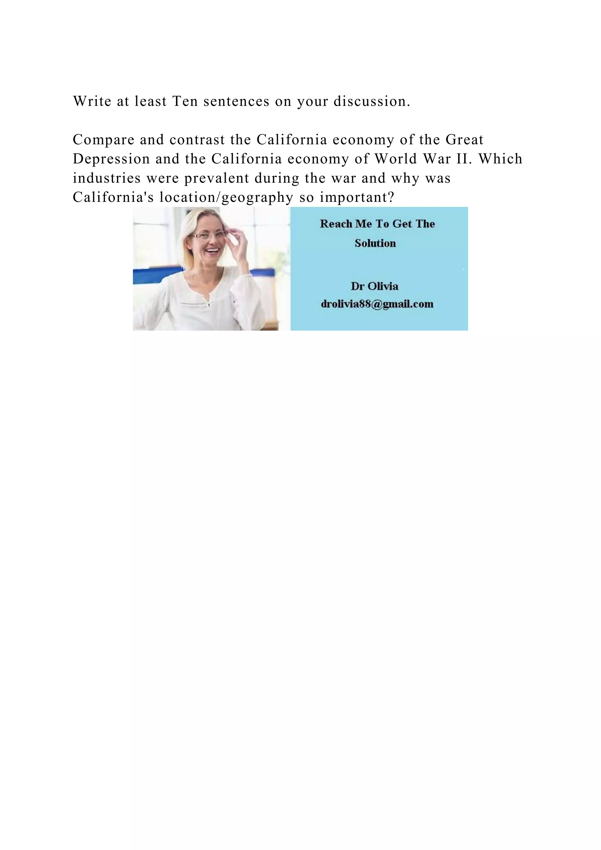 Write at least Ten sentences on your discussion.
Compare and contrast the California economy of the Great
Depression and the California economy of World War II. Which
industries were prevalent during the war and why was
California's location/geography so important?