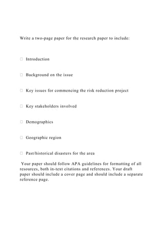 Write a two-page paper for the research paper to include:
Introduction
Background on the issue
Key issues for commencing the risk reduction project
Key stakeholders involved
Demographics
Geographic region
Past/historical disasters for the area
Your paper should follow APA guidelines for formatting of all
resources, both in-text citations and references. Your draft
paper should include a cover page and should include a separate
reference page.
 
