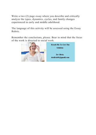 Write a two (2) page essay where you describe and critically
analyze the types, dynamics, cycles, and family changes
experienced in early and middle adulthood.
The language of this activity will be assessed using the Essay
Rubric.
Remember the conclusions, please. Bear in mind that the focus
of the work is directed to social work
 