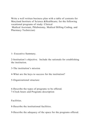 Write a well written business plan with a table of contents for
Maryland Institute of Science &Healthcare; for the following
vocational programs of study: Clinical
Medical Assistant, Phlebotomy, Medical Billing Coding, and
Pharmacy Technician)
1- Executive Summary.
2-Institution’s objective. Include the rationale for establishing
the institution.
3-The institution’s mission
4-What are the keys to success for the institution?
5-Organizational structure
6-Describe the types of programs to be offered.
7-Clock hours and Programs description
Facilities.
8-Describe the institutional facilities.
9-Describe the adequacy of the space for the programs offered.
 