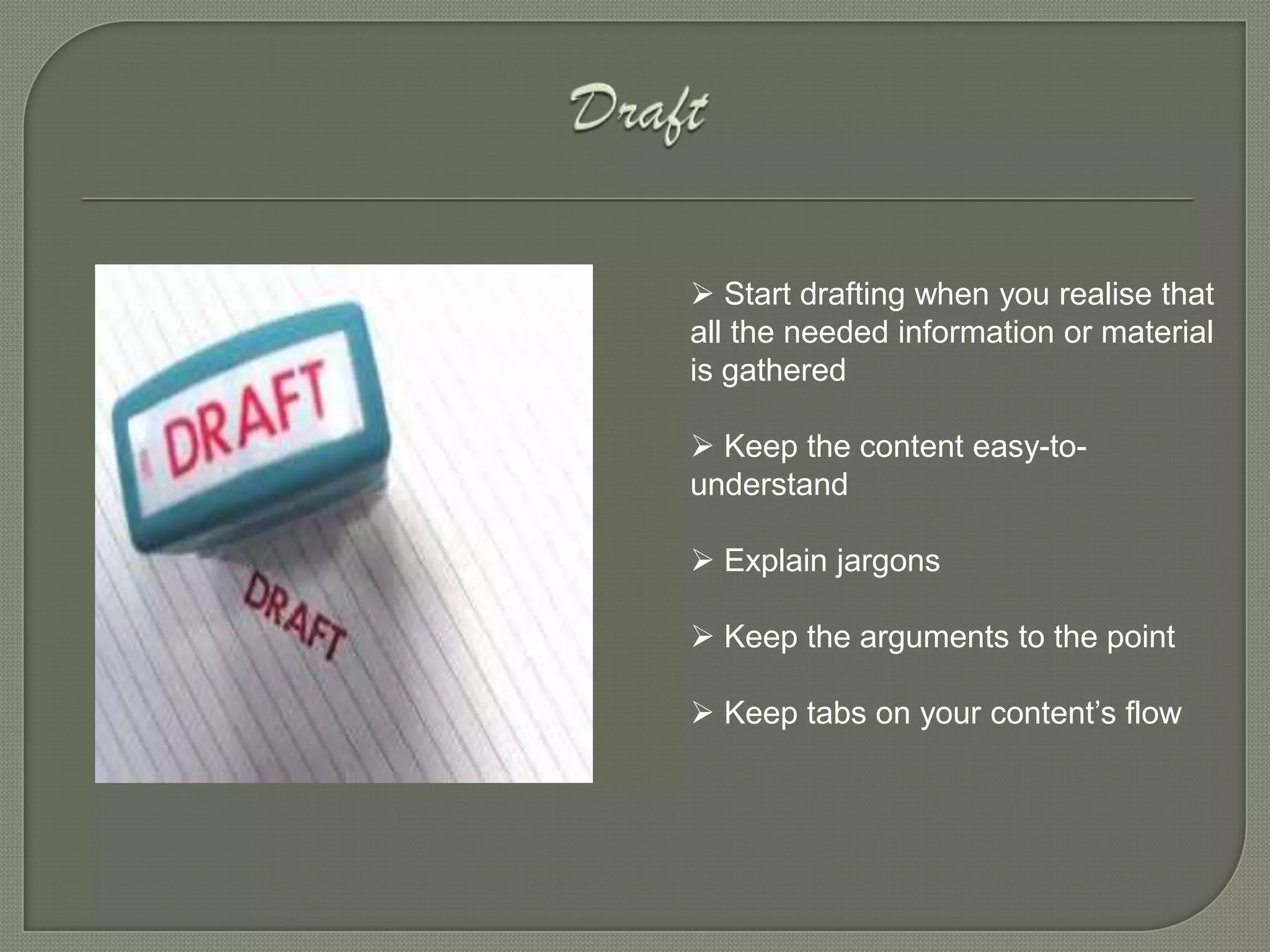  Start drafting when you realise that
all the needed information or material
is gathered

 Keep the content easy-to-
understand

 Explain jargons

 Keep the arguments to the point

 Keep tabs on your content’s flow
 