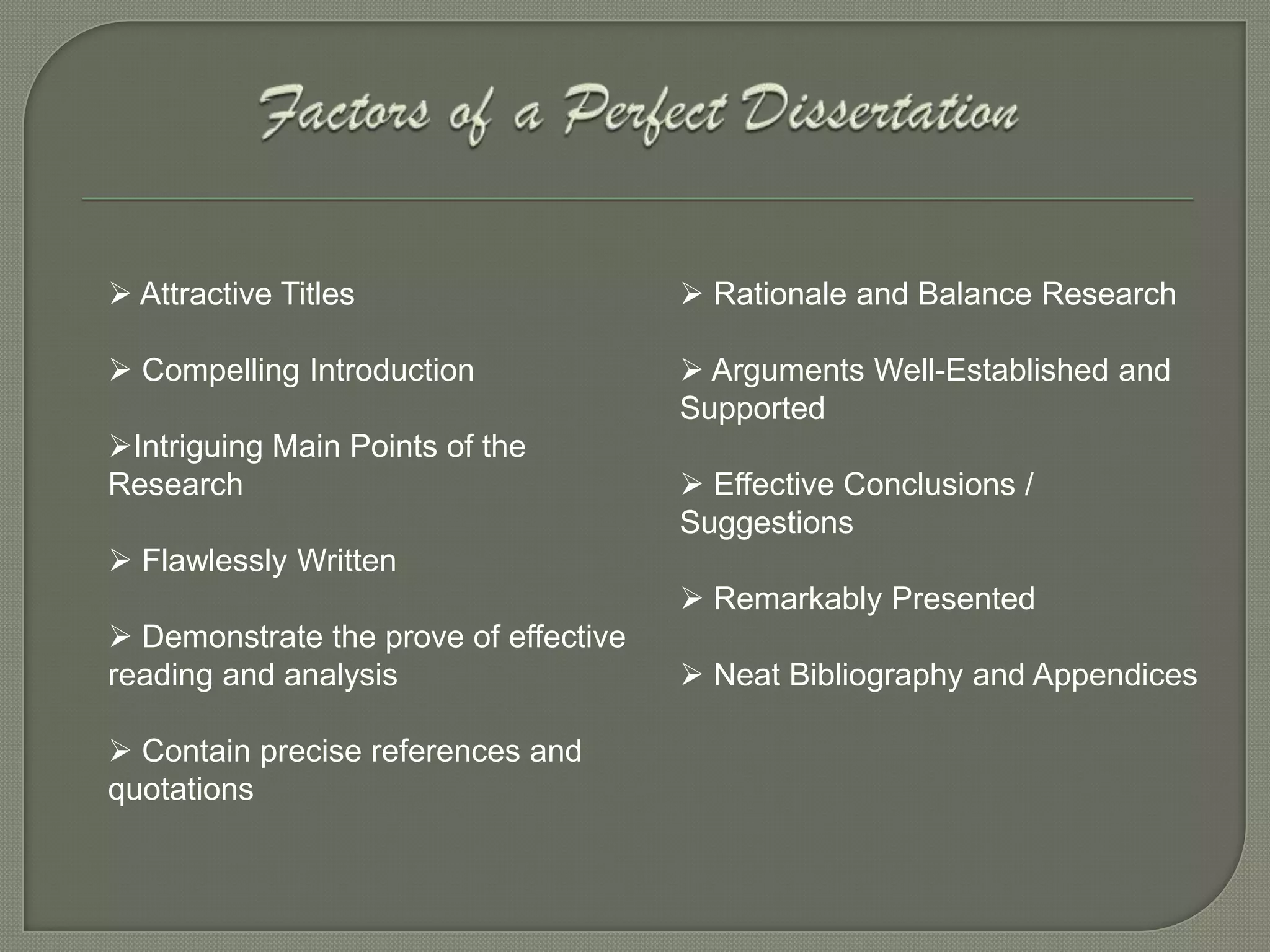  Attractive Titles                     Rationale and Balance Research

 Compelling Introduction               Arguments Well-Established and
                                       Supported
Intriguing Main Points of the
Research                                Effective Conclusions /
                                       Suggestions
 Flawlessly Written
                                        Remarkably Presented
 Demonstrate the prove of effective
reading and analysis                    Neat Bibliography and Appendices

 Contain precise references and
quotations
 