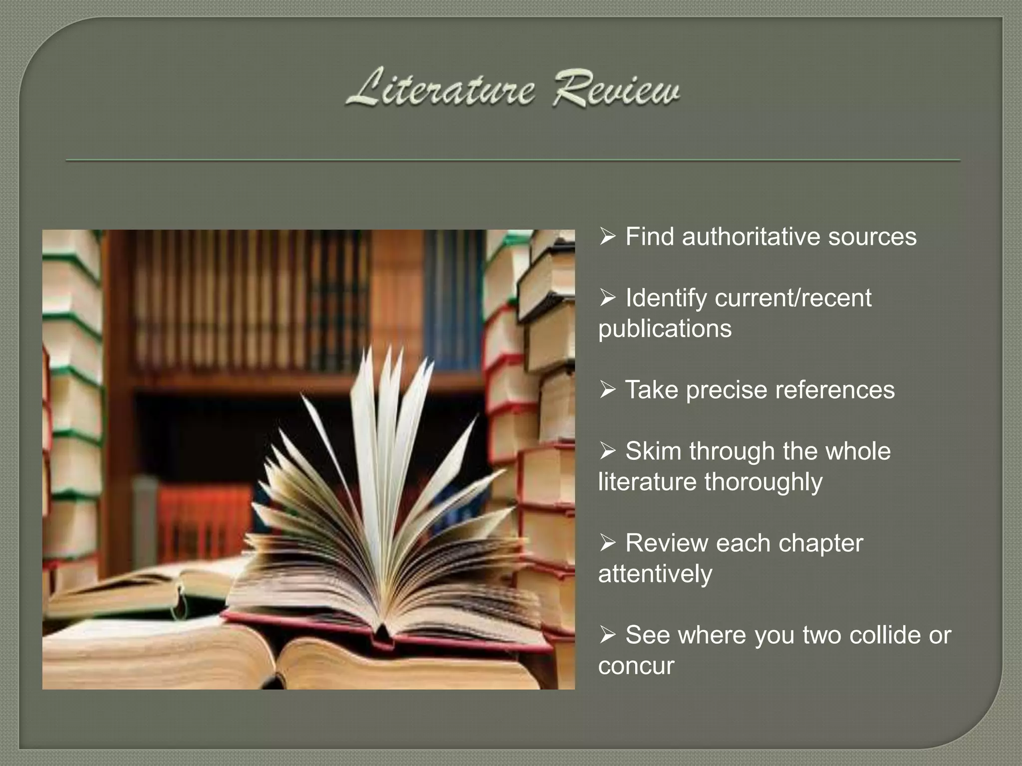  Find authoritative sources

 Identify current/recent
publications

 Take precise references

 Skim through the whole
literature thoroughly

 Review each chapter
attentively

 See where you two collide or
concur
 