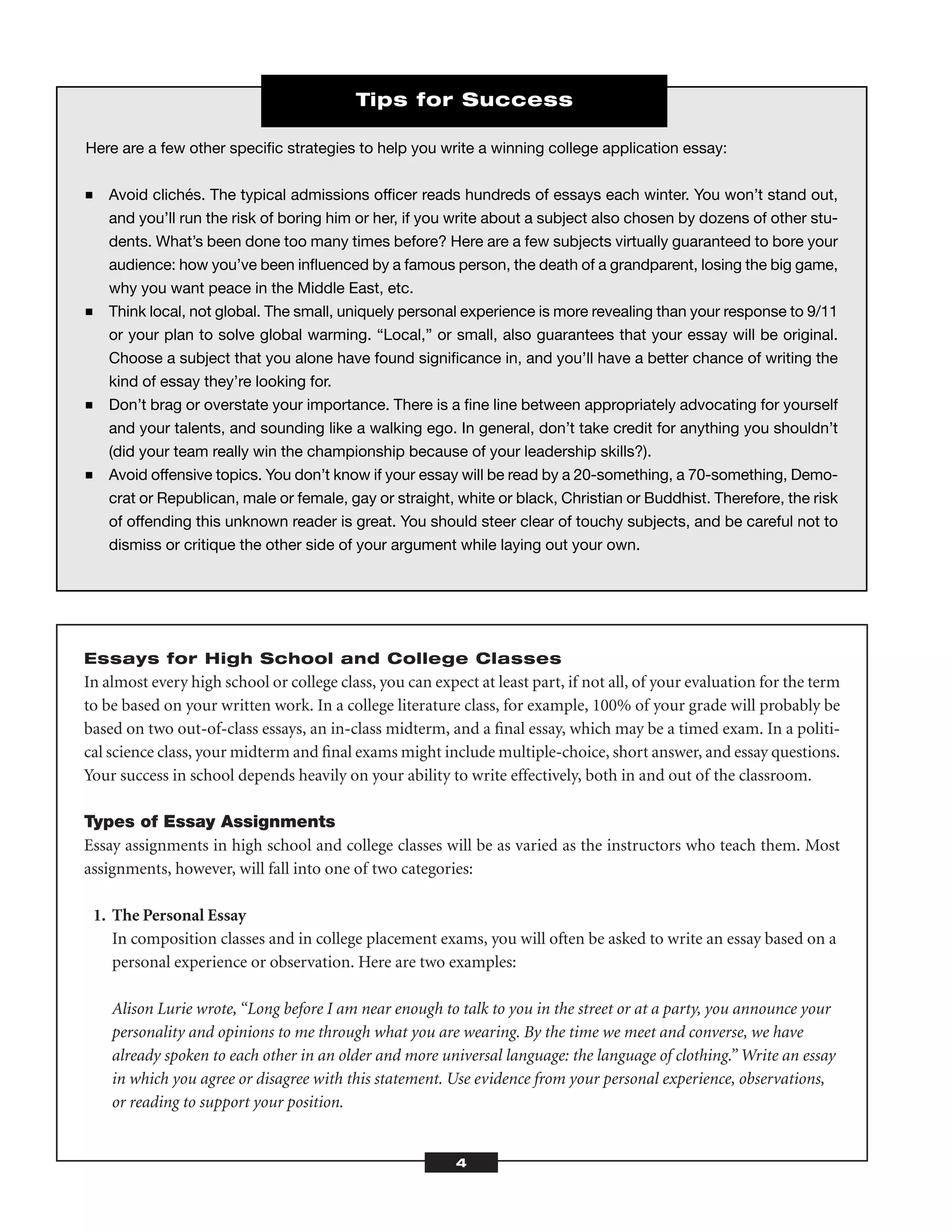 Essays for High School and College Classes
In almost every high school or college class, you can expect at least part, if not all, of your evaluation for the term
to be based on your written work. In a college literature class, for example, 100% of your grade will probably be
based on two out-of-class essays, an in-class midterm, and a ﬁnal essay, which may be a timed exam. In a politi-
cal science class, your midterm and ﬁnal exams might include multiple-choice, short answer, and essay questions.
Your success in school depends heavily on your ability to write effectively, both in and out of the classroom.
Types of Essay Assignments
Essay assignments in high school and college classes will be as varied as the instructors who teach them. Most
assignments, however, will fall into one of two categories:
1. The Personal Essay
In composition classes and in college placement exams, you will often be asked to write an essay based on a
personal experience or observation. Here are two examples:
Alison Lurie wrote, “Long before I am near enough to talk to you in the street or at a party, you announce your
personality and opinions to me through what you are wearing. By the time we meet and converse, we have
already spoken to each other in an older and more universal language: the language of clothing.” Write an essay
in which you agree or disagree with this statement. Use evidence from your personal experience, observations,
or reading to support your position.
4
Here are a few other speciﬁc strategies to help you write a winning college application essay:
■ Avoid clichés. The typical admissions ofﬁcer reads hundreds of essays each winter. You won’t stand out,
and you’ll run the risk of boring him or her, if you write about a subject also chosen by dozens of other stu-
dents. What’s been done too many times before? Here are a few subjects virtually guaranteed to bore your
audience: how you’ve been inﬂuenced by a famous person, the death of a grandparent, losing the big game,
why you want peace in the Middle East, etc.
■ Think local, not global. The small, uniquely personal experience is more revealing than your response to 9/11
or your plan to solve global warming. “Local,” or small, also guarantees that your essay will be original.
Choose a subject that you alone have found signiﬁcance in, and you’ll have a better chance of writing the
kind of essay they’re looking for.
■ Don’t brag or overstate your importance. There is a ﬁne line between appropriately advocating for yourself
and your talents, and sounding like a walking ego. In general, don’t take credit for anything you shouldn’t
(did your team really win the championship because of your leadership skills?).
■ Avoid offensive topics. You don’t know if your essay will be read by a 20-something, a 70-something, Demo-
crat or Republican, male or female, gay or straight, white or black, Christian or Buddhist. Therefore, the risk
of offending this unknown reader is great. You should steer clear of touchy subjects, and be careful not to
dismiss or critique the other side of your argument while laying out your own.
Tips for Success
 