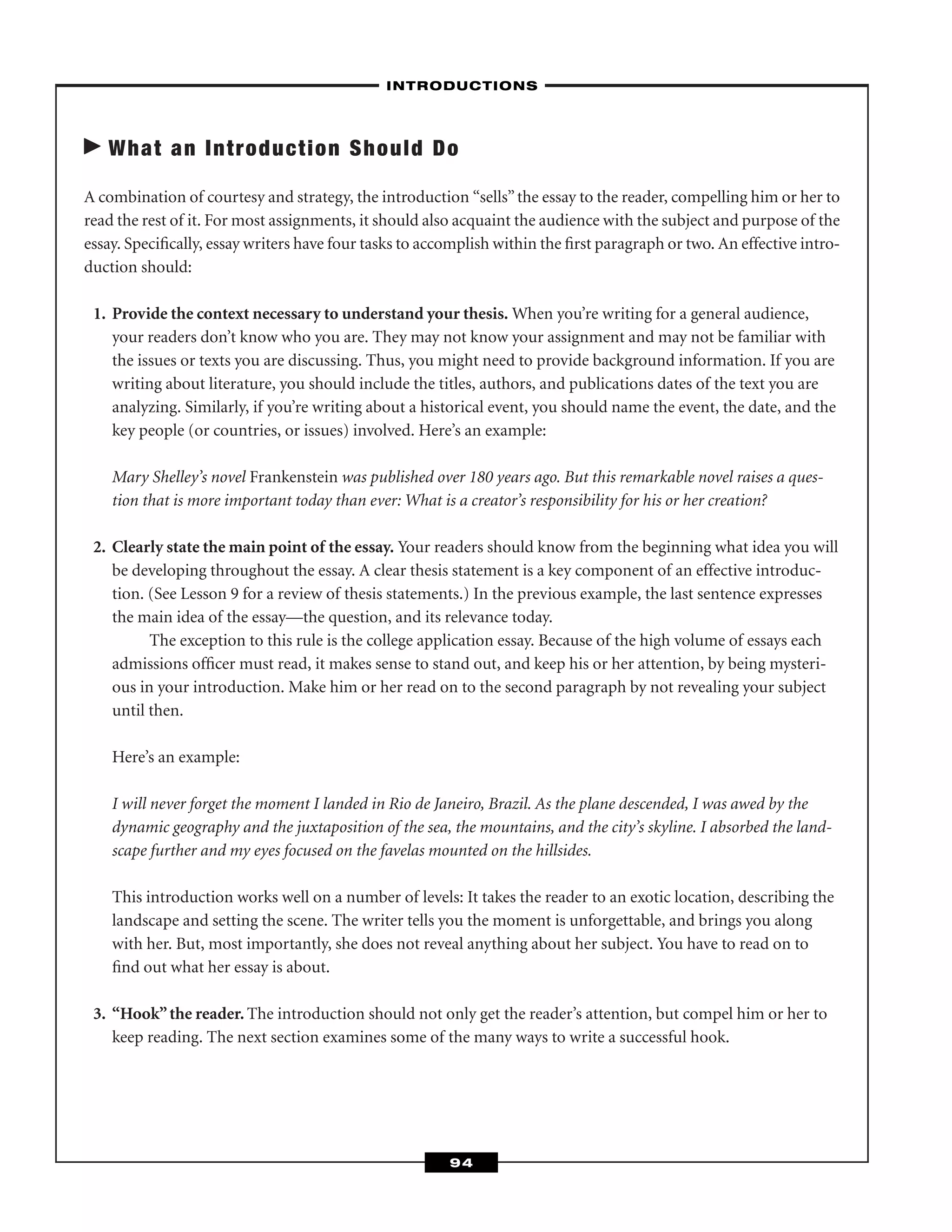 What an Introduction Should Do
A combination of courtesy and strategy, the introduction “sells”the essay to the reader, compelling him or her to
read the rest of it. For most assignments, it should also acquaint the audience with the subject and purpose of the
essay. Speciﬁcally, essay writers have four tasks to accomplish within the ﬁrst paragraph or two. An effective intro-
duction should:
1. Provide the context necessary to understand your thesis. When you’re writing for a general audience,
your readers don’t know who you are. They may not know your assignment and may not be familiar with
the issues or texts you are discussing. Thus, you might need to provide background information. If you are
writing about literature, you should include the titles, authors, and publications dates of the text you are
analyzing. Similarly, if you’re writing about a historical event, you should name the event, the date, and the
key people (or countries, or issues) involved. Here’s an example:
Mary Shelley’s novel Frankenstein was published over 180 years ago. But this remarkable novel raises a ques-
tion that is more important today than ever: What is a creator’s responsibility for his or her creation?
2. Clearly state the main point of the essay. Your readers should know from the beginning what idea you will
be developing throughout the essay. A clear thesis statement is a key component of an effective introduc-
tion. (See Lesson 9 for a review of thesis statements.) In the previous example, the last sentence expresses
the main idea of the essay—the question, and its relevance today.
The exception to this rule is the college application essay. Because of the high volume of essays each
admissions ofﬁcer must read, it makes sense to stand out, and keep his or her attention, by being mysteri-
ous in your introduction. Make him or her read on to the second paragraph by not revealing your subject
until then.
Here’s an example:
I will never forget the moment I landed in Rio de Janeiro, Brazil. As the plane descended, I was awed by the
dynamic geography and the juxtaposition of the sea, the mountains, and the city’s skyline. I absorbed the land-
scape further and my eyes focused on the favelas mounted on the hillsides.
This introduction works well on a number of levels: It takes the reader to an exotic location, describing the
landscape and setting the scene. The writer tells you the moment is unforgettable, and brings you along
with her. But, most importantly, she does not reveal anything about her subject. You have to read on to
ﬁnd out what her essay is about.
3. “Hook”the reader. The introduction should not only get the reader’s attention, but compel him or her to
keep reading. The next section examines some of the many ways to write a successful hook.
–INTRODUCTIONS–
94
 