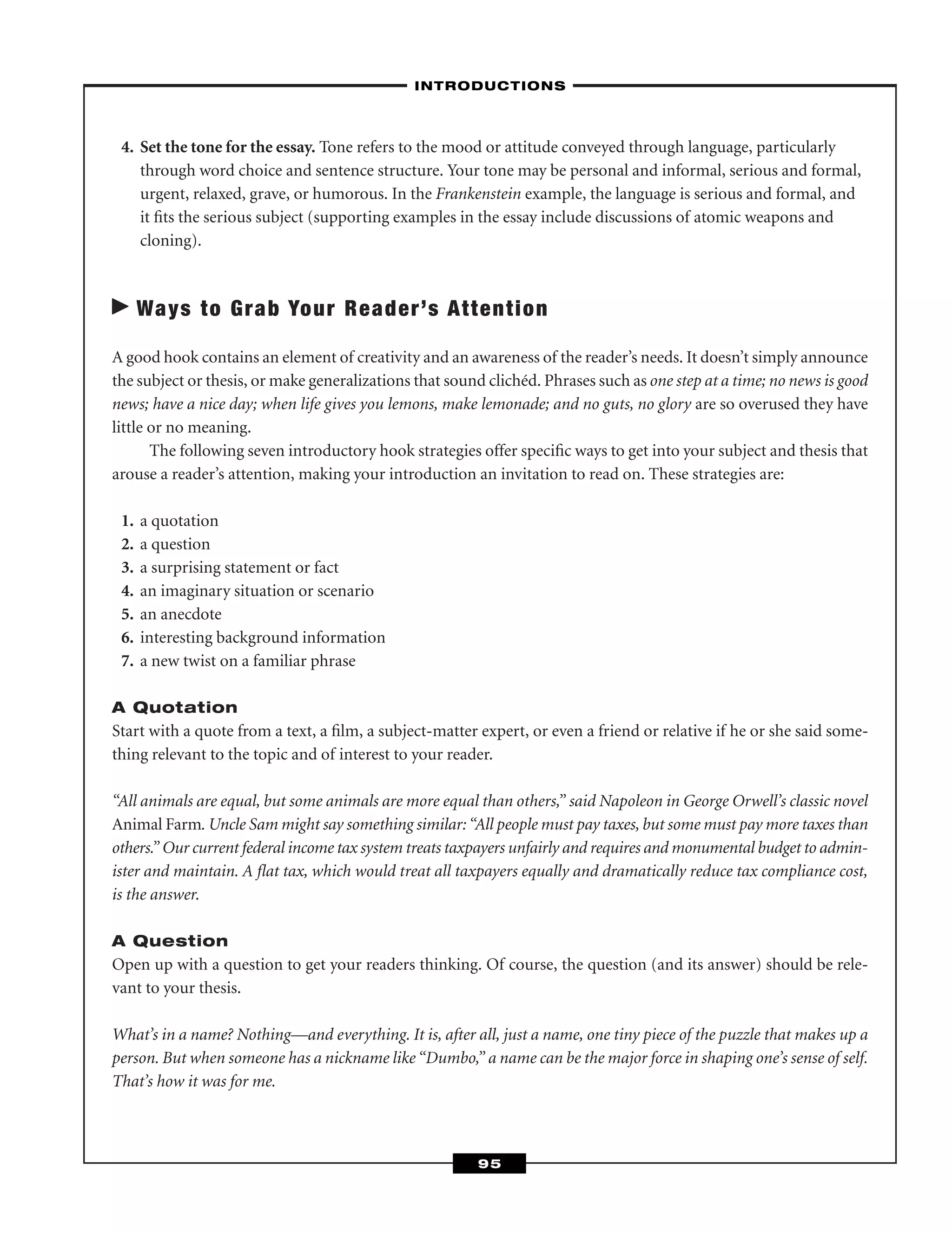 4. Set the tone for the essay. Tone refers to the mood or attitude conveyed through language, particularly
through word choice and sentence structure. Your tone may be personal and informal, serious and formal,
urgent, relaxed, grave, or humorous. In the Frankenstein example, the language is serious and formal, and
it ﬁts the serious subject (supporting examples in the essay include discussions of atomic weapons and
cloning).
Ways to Grab Your Reader’s Attention
A good hook contains an element of creativity and an awareness of the reader’s needs. It doesn’t simply announce
the subject or thesis, or make generalizations that sound clichéd. Phrases such as one step at a time; no news is good
news; have a nice day; when life gives you lemons, make lemonade; and no guts, no glory are so overused they have
little or no meaning.
The following seven introductory hook strategies offer speciﬁc ways to get into your subject and thesis that
arouse a reader’s attention, making your introduction an invitation to read on. These strategies are:
1. a quotation
2. a question
3. a surprising statement or fact
4. an imaginary situation or scenario
5. an anecdote
6. interesting background information
7. a new twist on a familiar phrase
A Quotation
Start with a quote from a text, a ﬁlm, a subject-matter expert, or even a friend or relative if he or she said some-
thing relevant to the topic and of interest to your reader.
“All animals are equal, but some animals are more equal than others,” said Napoleon in George Orwell’s classic novel
Animal Farm. Uncle Sam might say something similar:“All people must pay taxes, but some must pay more taxes than
others.” Our current federal income tax system treats taxpayers unfairly and requires and monumental budget to admin-
ister and maintain. A ﬂat tax, which would treat all taxpayers equally and dramatically reduce tax compliance cost,
is the answer.
A Question
Open up with a question to get your readers thinking. Of course, the question (and its answer) should be rele-
vant to your thesis.
What’s in a name? Nothing—and everything. It is, after all, just a name, one tiny piece of the puzzle that makes up a
person. But when someone has a nickname like “Dumbo,” a name can be the major force in shaping one’s sense of self.
That’s how it was for me.
–INTRODUCTIONS–
95
 