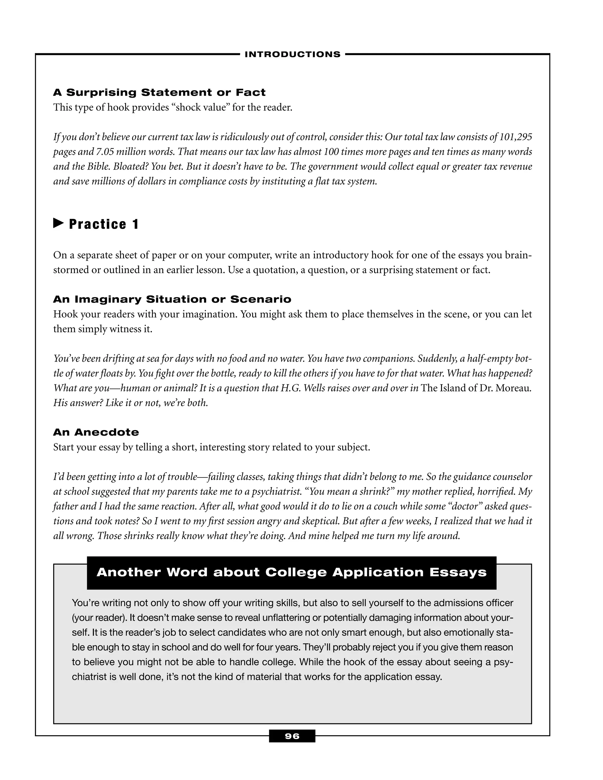 You’re writing not only to show off your writing skills, but also to sell yourself to the admissions ofﬁcer
(your reader). It doesn’t make sense to reveal unﬂattering or potentially damaging information about your-
self. It is the reader’s job to select candidates who are not only smart enough, but also emotionally sta-
ble enough to stay in school and do well for four years. They’ll probably reject you if you give them reason
to believe you might not be able to handle college. While the hook of the essay about seeing a psy-
chiatrist is well done, it’s not the kind of material that works for the application essay.
A Surprising Statement or Fact
This type of hook provides “shock value” for the reader.
If you don’t believe our current tax law is ridiculously out of control, consider this: Our total tax law consists of 101,295
pages and 7.05 million words. That means our tax law has almost 100 times more pages and ten times as many words
and the Bible. Bloated? You bet. But it doesn’t have to be. The government would collect equal or greater tax revenue
and save millions of dollars in compliance costs by instituting a ﬂat tax system.
Practice 1
On a separate sheet of paper or on your computer, write an introductory hook for one of the essays you brain-
stormed or outlined in an earlier lesson. Use a quotation, a question, or a surprising statement or fact.
An Imaginary Situation or Scenario
Hook your readers with your imagination. You might ask them to place themselves in the scene, or you can let
them simply witness it.
You’ve been drifting at sea for days with no food and no water.You have two companions. Suddenly, a half-empty bot-
tle of water ﬂoats by.You ﬁght over the bottle, ready to kill the others if you have to for that water.What has happened?
What are you—human or animal? It is a question that H.G. Wells raises over and over in The Island of Dr. Moreau.
His answer? Like it or not, we’re both.
An Anecdote
Start your essay by telling a short, interesting story related to your subject.
I’d been getting into a lot of trouble—failing classes, taking things that didn’t belong to me. So the guidance counselor
at school suggested that my parents take me to a psychiatrist. “You mean a shrink?” my mother replied, horriﬁed. My
father and I had the same reaction. After all, what good would it do to lie on a couch while some “doctor” asked ques-
tions and took notes? So I went to my ﬁrst session angry and skeptical. But after a few weeks, I realized that we had it
all wrong. Those shrinks really know what they’re doing. And mine helped me turn my life around.
–INTRODUCTIONS–
96
Another Word about College Application Essays
 