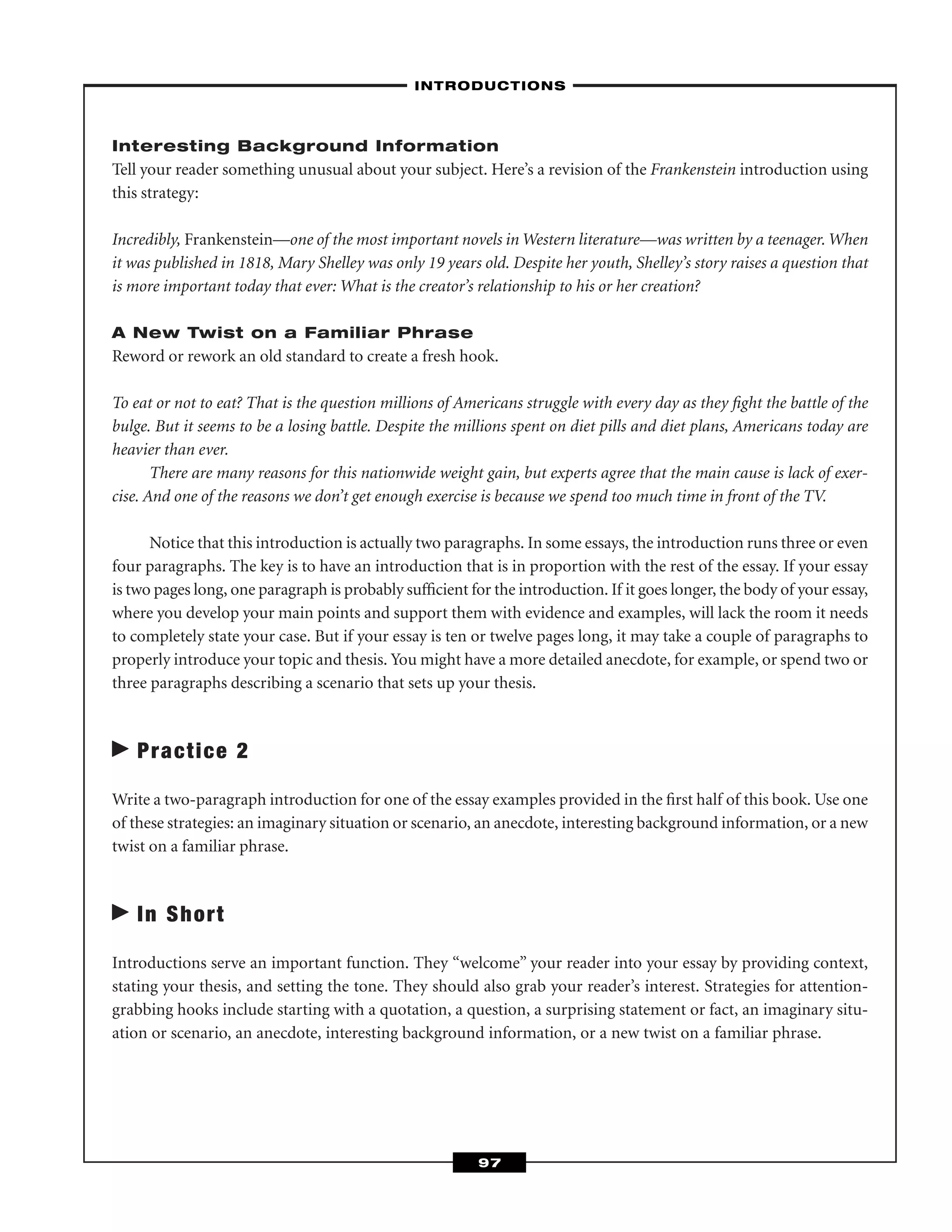 Interesting Background Information
Tell your reader something unusual about your subject. Here’s a revision of the Frankenstein introduction using
this strategy:
Incredibly, Frankenstein—one of the most important novels in Western literature—was written by a teenager. When
it was published in 1818, Mary Shelley was only 19 years old. Despite her youth, Shelley’s story raises a question that
is more important today that ever: What is the creator’s relationship to his or her creation?
A New Twist on a Familiar Phrase
Reword or rework an old standard to create a fresh hook.
To eat or not to eat? That is the question millions of Americans struggle with every day as they ﬁght the battle of the
bulge. But it seems to be a losing battle. Despite the millions spent on diet pills and diet plans, Americans today are
heavier than ever.
There are many reasons for this nationwide weight gain, but experts agree that the main cause is lack of exer-
cise. And one of the reasons we don’t get enough exercise is because we spend too much time in front of the TV.
Notice that this introduction is actually two paragraphs. In some essays, the introduction runs three or even
four paragraphs. The key is to have an introduction that is in proportion with the rest of the essay. If your essay
is two pages long, one paragraph is probably sufﬁcient for the introduction. If it goes longer, the body of your essay,
where you develop your main points and support them with evidence and examples, will lack the room it needs
to completely state your case. But if your essay is ten or twelve pages long, it may take a couple of paragraphs to
properly introduce your topic and thesis. You might have a more detailed anecdote, for example, or spend two or
three paragraphs describing a scenario that sets up your thesis.
Practice 2
Write a two-paragraph introduction for one of the essay examples provided in the ﬁrst half of this book. Use one
of these strategies: an imaginary situation or scenario, an anecdote, interesting background information, or a new
twist on a familiar phrase.
In Short
Introductions serve an important function. They “welcome” your reader into your essay by providing context,
stating your thesis, and setting the tone. They should also grab your reader’s interest. Strategies for attention-
grabbing hooks include starting with a quotation, a question, a surprising statement or fact, an imaginary situ-
ation or scenario, an anecdote, interesting background information, or a new twist on a familiar phrase.
–INTRODUCTIONS–
97
 