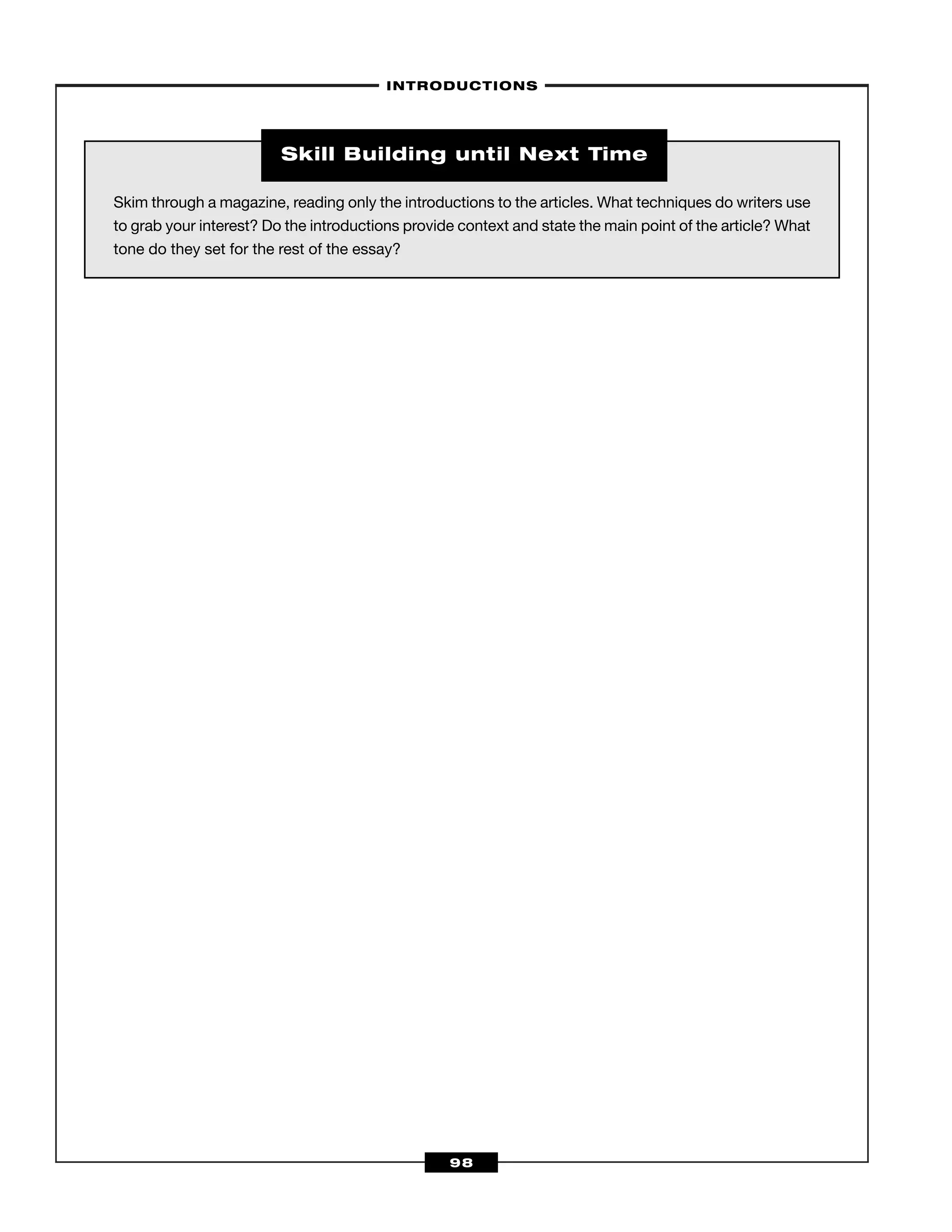 –INTRODUCTIONS–
98
Skim through a magazine, reading only the introductions to the articles. What techniques do writers use
to grab your interest? Do the introductions provide context and state the main point of the article? What
tone do they set for the rest of the essay?
Skill Building until Next Time
 