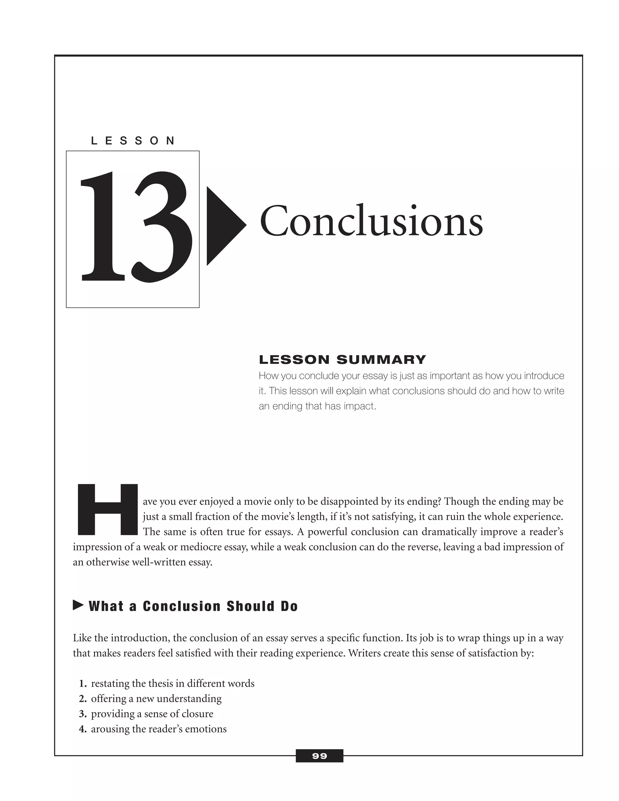 Have you ever enjoyed a movie only to be disappointed by its ending? Though the ending may be
just a small fraction of the movie’s length, if it’s not satisfying, it can ruin the whole experience.
The same is often true for essays. A powerful conclusion can dramatically improve a reader’s
impression of a weak or mediocre essay, while a weak conclusion can do the reverse, leaving a bad impression of
an otherwise well-written essay.
What a Conclusion Should Do
Like the introduction, the conclusion of an essay serves a speciﬁc function. Its job is to wrap things up in a way
that makes readers feel satisﬁed with their reading experience. Writers create this sense of satisfaction by:
1. restating the thesis in different words
2. offering a new understanding
3. providing a sense of closure
4. arousing the reader’s emotions
L E S S O N
Conclusions
LESSON SUMMARY
How you conclude your essay is just as important as how you introduce
it. This lesson will explain what conclusions should do and how to write
an ending that has impact.
13
99
 