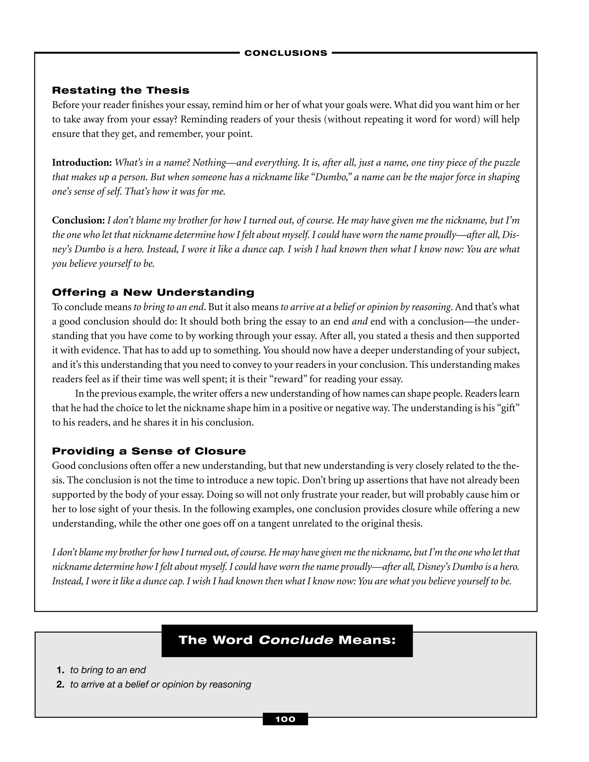 1. to bring to an end
2. to arrive at a belief or opinion by reasoning
The Word Conclude Means:
Restating the Thesis
Before your reader ﬁnishes your essay, remind him or her of what your goals were. What did you want him or her
to take away from your essay? Reminding readers of your thesis (without repeating it word for word) will help
ensure that they get, and remember, your point.
Introduction: What’s in a name? Nothing—and everything. It is, after all, just a name, one tiny piece of the puzzle
that makes up a person. But when someone has a nickname like “Dumbo,” a name can be the major force in shaping
one’s sense of self. That’s how it was for me.
Conclusion: I don’t blame my brother for how I turned out, of course. He may have given me the nickname, but I’m
the one who let that nickname determine how I felt about myself. I could have worn the name proudly—after all, Dis-
ney’s Dumbo is a hero. Instead, I wore it like a dunce cap. I wish I had known then what I know now: You are what
you believe yourself to be.
Offering a New Understanding
To conclude means to bring to an end. But it also means to arrive at a belief or opinion by reasoning. And that’s what
a good conclusion should do: It should both bring the essay to an end and end with a conclusion—the under-
standing that you have come to by working through your essay. After all, you stated a thesis and then supported
it with evidence. That has to add up to something. You should now have a deeper understanding of your subject,
and it’s this understanding that you need to convey to your readers in your conclusion. This understanding makes
readers feel as if their time was well spent; it is their “reward” for reading your essay.
In the previous example, the writer offers a new understanding of how names can shape people. Readers learn
that he had the choice to let the nickname shape him in a positive or negative way. The understanding is his “gift”
to his readers, and he shares it in his conclusion.
Providing a Sense of Closure
Good conclusions often offer a new understanding, but that new understanding is very closely related to the the-
sis. The conclusion is not the time to introduce a new topic. Don’t bring up assertions that have not already been
supported by the body of your essay. Doing so will not only frustrate your reader, but will probably cause him or
her to lose sight of your thesis. In the following examples, one conclusion provides closure while offering a new
understanding, while the other one goes off on a tangent unrelated to the original thesis.
I don’t blame my brother for how I turned out,of course.He may have given me the nickname,but I’m the one who let that
nickname determine how I felt about myself. I could have worn the name proudly—after all, Disney’s Dumbo is a hero.
Instead, I wore it like a dunce cap. I wish I had known then what I know now: You are what you believe yourself to be.
–CONCLUSIONS–
100
 