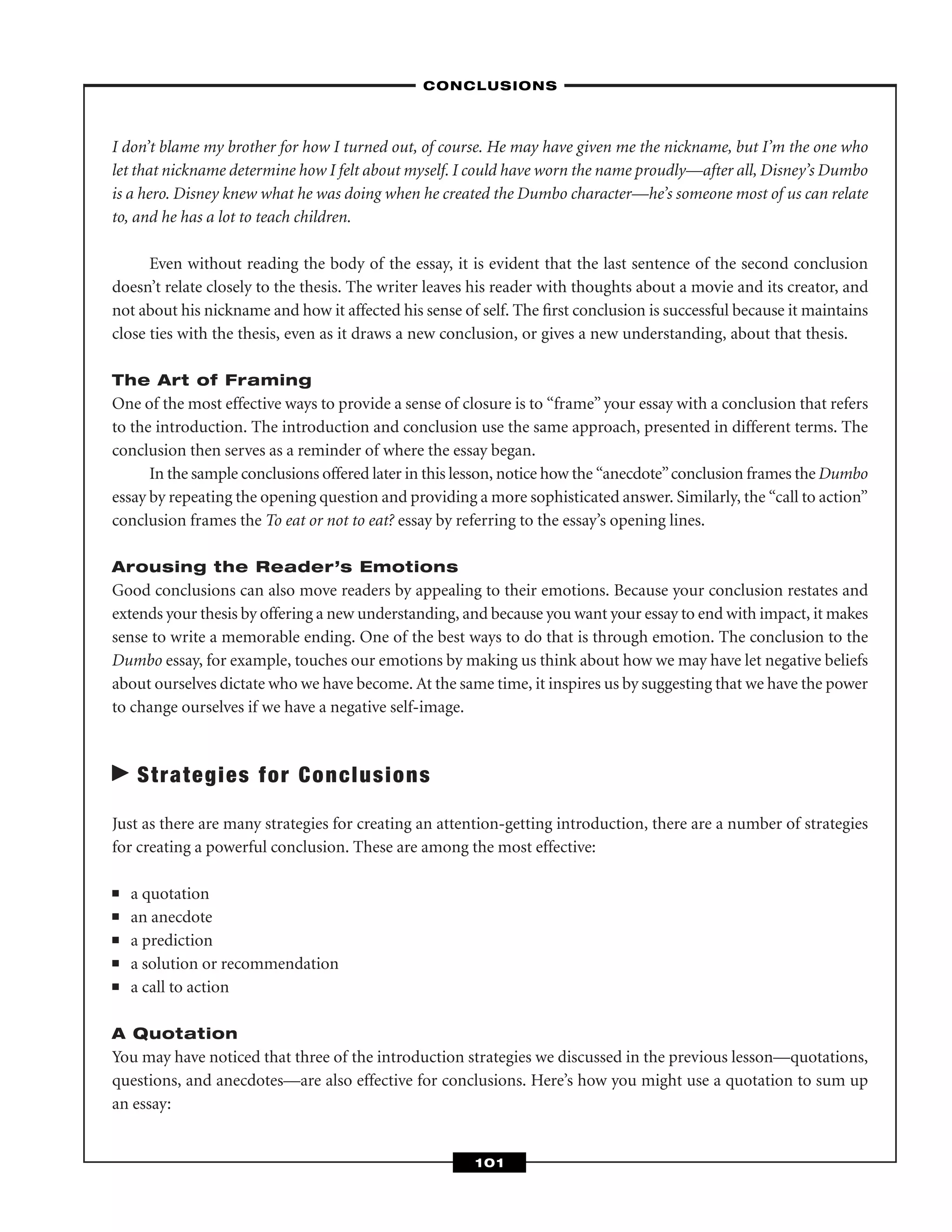 I don’t blame my brother for how I turned out, of course. He may have given me the nickname, but I’m the one who
let that nickname determine how I felt about myself. I could have worn the name proudly—after all, Disney’s Dumbo
is a hero. Disney knew what he was doing when he created the Dumbo character—he’s someone most of us can relate
to, and he has a lot to teach children.
Even without reading the body of the essay, it is evident that the last sentence of the second conclusion
doesn’t relate closely to the thesis. The writer leaves his reader with thoughts about a movie and its creator, and
not about his nickname and how it affected his sense of self. The ﬁrst conclusion is successful because it maintains
close ties with the thesis, even as it draws a new conclusion, or gives a new understanding, about that thesis.
The Art of Framing
One of the most effective ways to provide a sense of closure is to “frame”your essay with a conclusion that refers
to the introduction. The introduction and conclusion use the same approach, presented in different terms. The
conclusion then serves as a reminder of where the essay began.
In the sample conclusions offered later in this lesson, notice how the “anecdote”conclusion frames the Dumbo
essay by repeating the opening question and providing a more sophisticated answer. Similarly, the “call to action”
conclusion frames the To eat or not to eat? essay by referring to the essay’s opening lines.
Arousing the Reader’s Emotions
Good conclusions can also move readers by appealing to their emotions. Because your conclusion restates and
extends your thesis by offering a new understanding, and because you want your essay to end with impact, it makes
sense to write a memorable ending. One of the best ways to do that is through emotion. The conclusion to the
Dumbo essay, for example, touches our emotions by making us think about how we may have let negative beliefs
about ourselves dictate who we have become. At the same time, it inspires us by suggesting that we have the power
to change ourselves if we have a negative self-image.
Strategies for Conclusions
Just as there are many strategies for creating an attention-getting introduction, there are a number of strategies
for creating a powerful conclusion. These are among the most effective:
■ a quotation
■ an anecdote
■ a prediction
■ a solution or recommendation
■ a call to action
A Quotation
You may have noticed that three of the introduction strategies we discussed in the previous lesson—quotations,
questions, and anecdotes—are also effective for conclusions. Here’s how you might use a quotation to sum up
an essay:
–CONCLUSIONS–
101
 