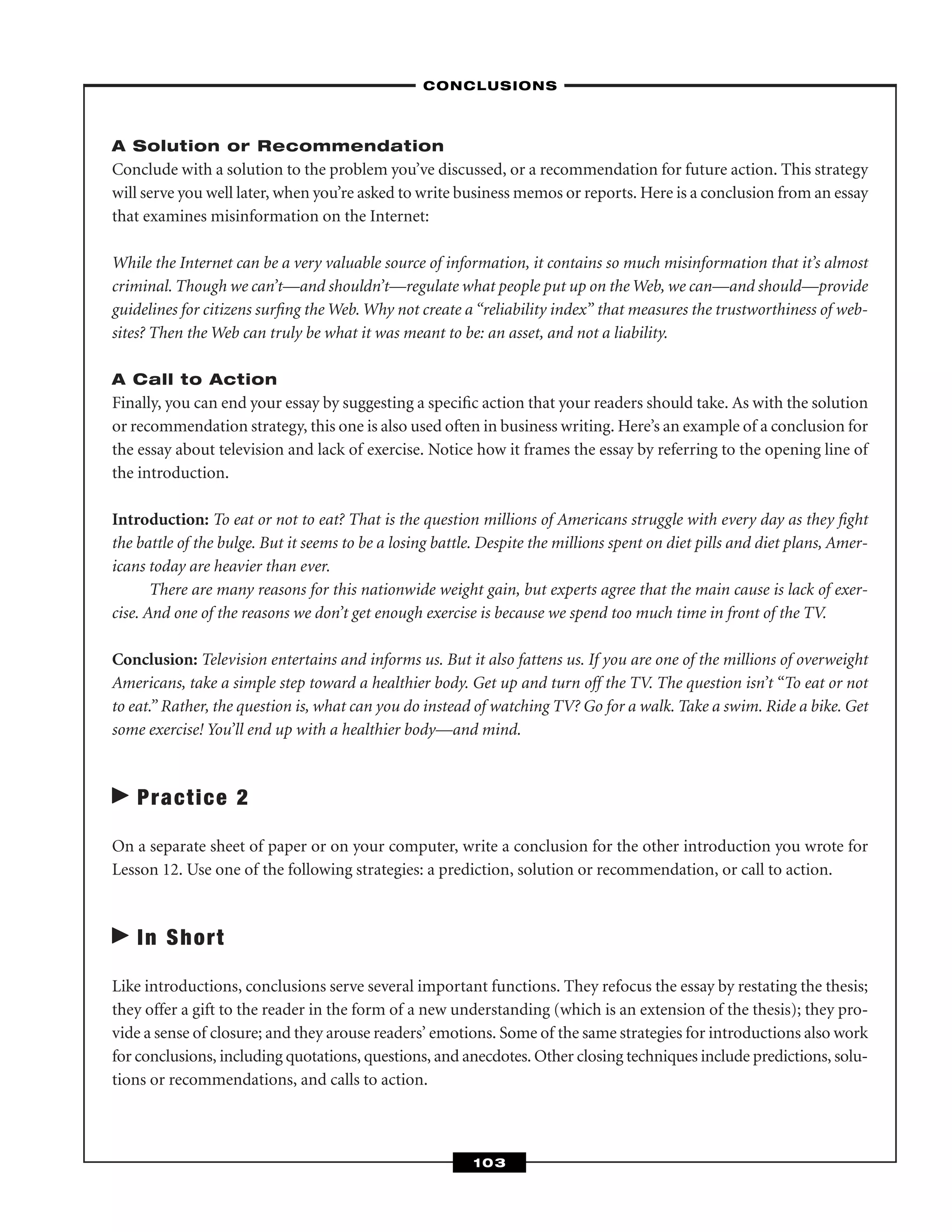 A Solution or Recommendation
Conclude with a solution to the problem you’ve discussed, or a recommendation for future action. This strategy
will serve you well later, when you’re asked to write business memos or reports. Here is a conclusion from an essay
that examines misinformation on the Internet:
While the Internet can be a very valuable source of information, it contains so much misinformation that it’s almost
criminal. Though we can’t—and shouldn’t—regulate what people put up on the Web, we can—and should—provide
guidelines for citizens surﬁng the Web. Why not create a “reliability index” that measures the trustworthiness of web-
sites? Then the Web can truly be what it was meant to be: an asset, and not a liability.
A Call to Action
Finally, you can end your essay by suggesting a speciﬁc action that your readers should take. As with the solution
or recommendation strategy, this one is also used often in business writing. Here’s an example of a conclusion for
the essay about television and lack of exercise. Notice how it frames the essay by referring to the opening line of
the introduction.
Introduction: To eat or not to eat? That is the question millions of Americans struggle with every day as they ﬁght
the battle of the bulge. But it seems to be a losing battle. Despite the millions spent on diet pills and diet plans, Amer-
icans today are heavier than ever.
There are many reasons for this nationwide weight gain, but experts agree that the main cause is lack of exer-
cise. And one of the reasons we don’t get enough exercise is because we spend too much time in front of the TV.
Conclusion: Television entertains and informs us. But it also fattens us. If you are one of the millions of overweight
Americans, take a simple step toward a healthier body. Get up and turn off the TV. The question isn’t “To eat or not
to eat.” Rather, the question is, what can you do instead of watching TV? Go for a walk. Take a swim. Ride a bike. Get
some exercise! You’ll end up with a healthier body—and mind.
Practice 2
On a separate sheet of paper or on your computer, write a conclusion for the other introduction you wrote for
Lesson 12. Use one of the following strategies: a prediction, solution or recommendation, or call to action.
In Short
Like introductions, conclusions serve several important functions. They refocus the essay by restating the thesis;
they offer a gift to the reader in the form of a new understanding (which is an extension of the thesis); they pro-
vide a sense of closure; and they arouse readers’ emotions. Some of the same strategies for introductions also work
for conclusions, including quotations, questions, and anecdotes. Other closing techniques include predictions, solu-
tions or recommendations, and calls to action.
–CONCLUSIONS–
103
 