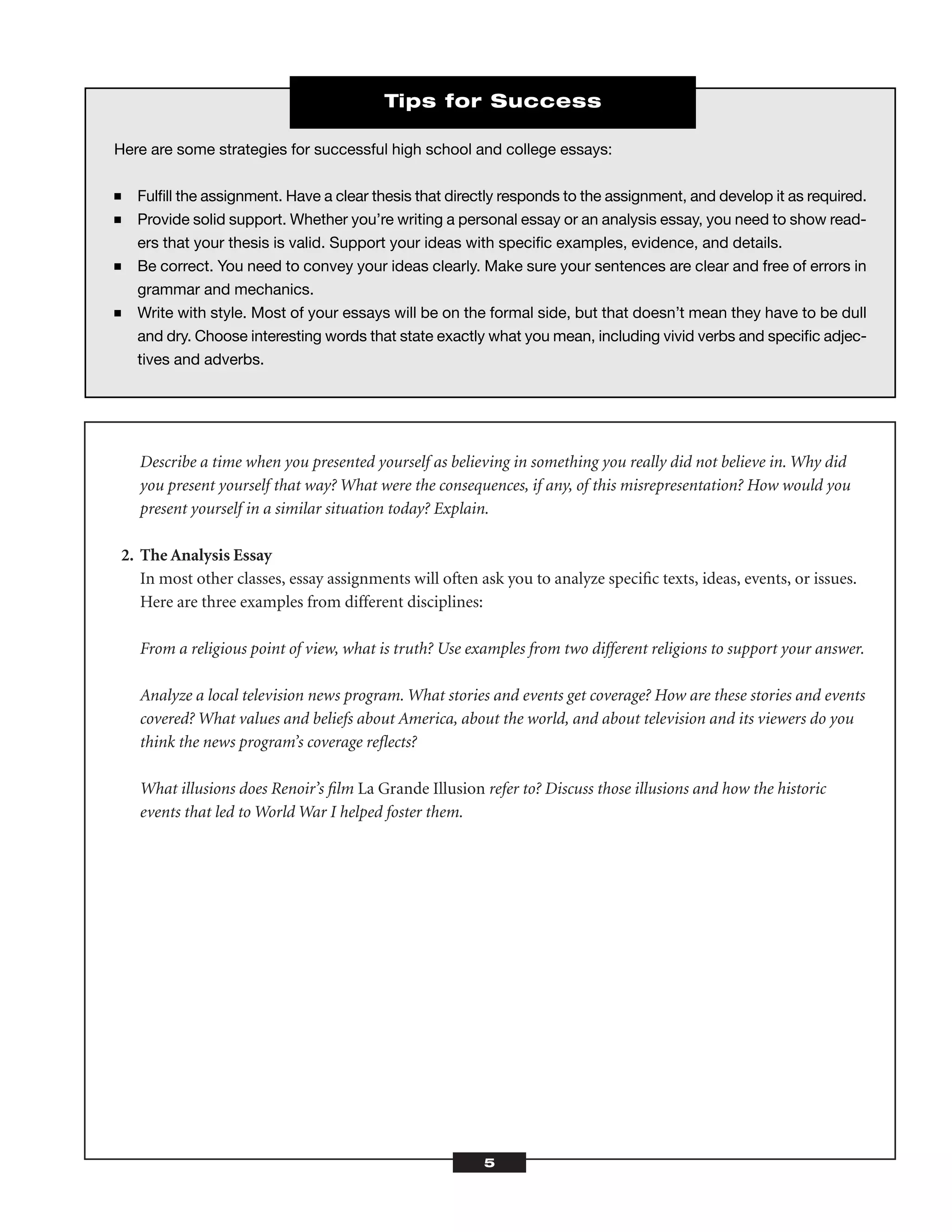 Describe a time when you presented yourself as believing in something you really did not believe in. Why did
you present yourself that way? What were the consequences, if any, of this misrepresentation? How would you
present yourself in a similar situation today? Explain.
2. The Analysis Essay
In most other classes, essay assignments will often ask you to analyze speciﬁc texts, ideas, events, or issues.
Here are three examples from different disciplines:
From a religious point of view, what is truth? Use examples from two different religions to support your answer.
Analyze a local television news program. What stories and events get coverage? How are these stories and events
covered? What values and beliefs about America, about the world, and about television and its viewers do you
think the news program’s coverage reﬂects?
What illusions does Renoir’s ﬁlm La Grande Illusion refer to? Discuss those illusions and how the historic
events that led to World War I helped foster them.
5
Here are some strategies for successful high school and college essays:
■ Fulﬁll the assignment. Have a clear thesis that directly responds to the assignment, and develop it as required.
■ Provide solid support. Whether you’re writing a personal essay or an analysis essay, you need to show read-
ers that your thesis is valid. Support your ideas with speciﬁc examples, evidence, and details.
■ Be correct. You need to convey your ideas clearly. Make sure your sentences are clear and free of errors in
grammar and mechanics.
■ Write with style. Most of your essays will be on the formal side, but that doesn’t mean they have to be dull
and dry. Choose interesting words that state exactly what you mean, including vivid verbs and speciﬁc adjec-
tives and adverbs.
Tips for Success
 