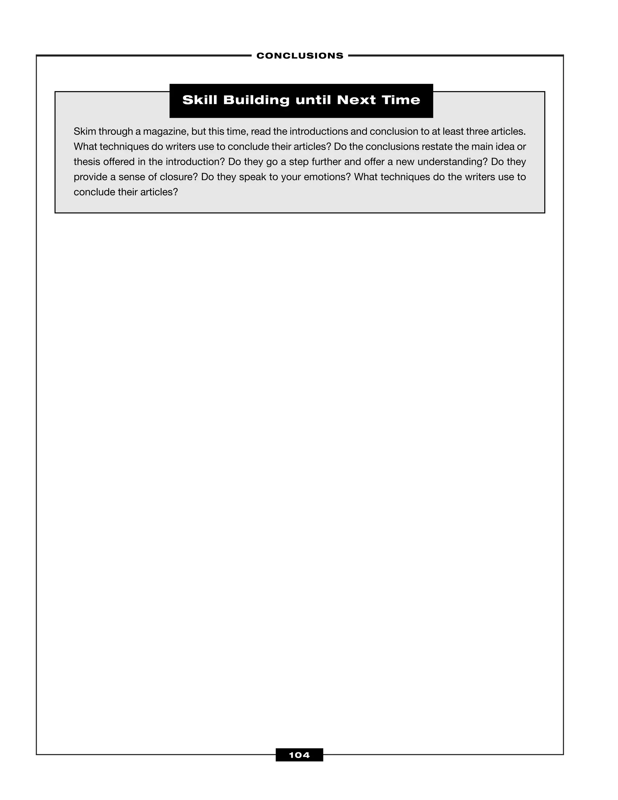 –CONCLUSIONS–
104
Skim through a magazine, but this time, read the introductions and conclusion to at least three articles.
What techniques do writers use to conclude their articles? Do the conclusions restate the main idea or
thesis offered in the introduction? Do they go a step further and offer a new understanding? Do they
provide a sense of closure? Do they speak to your emotions? What techniques do the writers use to
conclude their articles?
Skill Building until Next Time
 