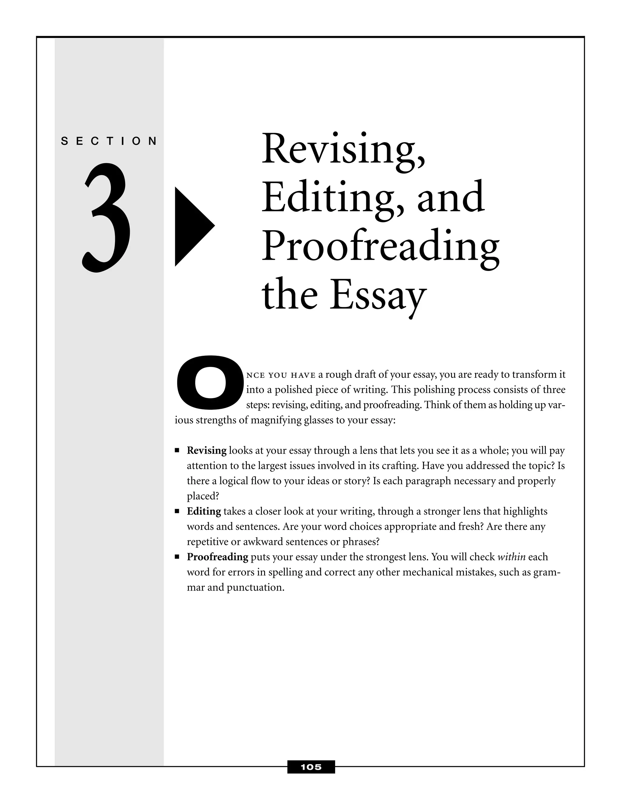 105
S E C T I O N
3
Revising,
Editing, and
Proofreading
the Essay
Once you have a rough draft of your essay, you are ready to transform it
into a polished piece of writing. This polishing process consists of three
steps: revising, editing, and proofreading. Think of them as holding up var-
ious strengths of magnifying glasses to your essay:
■ Revising looks at your essay through a lens that lets you see it as a whole; you will pay
attention to the largest issues involved in its crafting. Have you addressed the topic? Is
there a logical ﬂow to your ideas or story? Is each paragraph necessary and properly
placed?
■ Editing takes a closer look at your writing, through a stronger lens that highlights
words and sentences. Are your word choices appropriate and fresh? Are there any
repetitive or awkward sentences or phrases?
■ Proofreading puts your essay under the strongest lens. You will check within each
word for errors in spelling and correct any other mechanical mistakes, such as gram-
mar and punctuation.
 