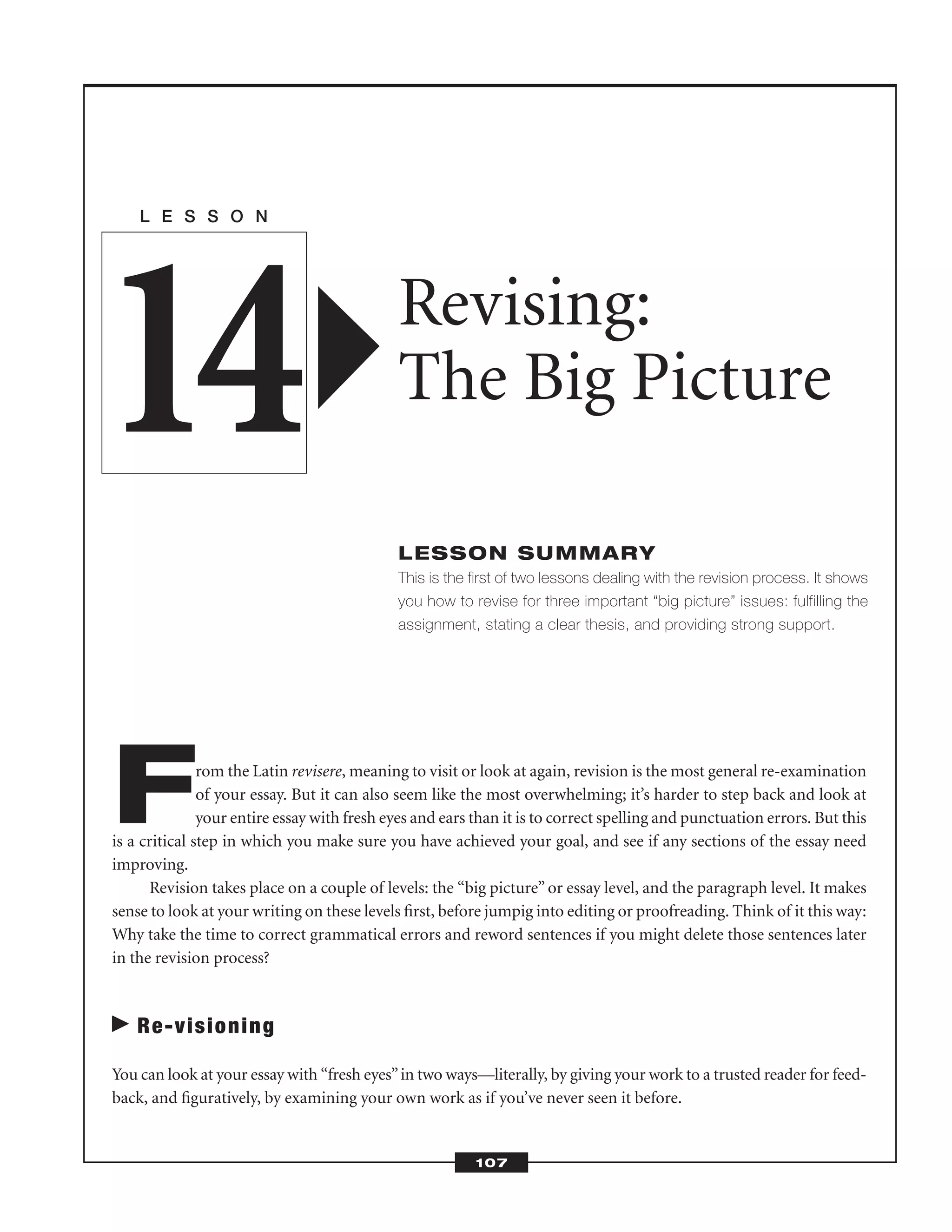 From the Latin revisere, meaning to visit or look at again, revision is the most general re-examination
of your essay. But it can also seem like the most overwhelming; it’s harder to step back and look at
your entire essay with fresh eyes and ears than it is to correct spelling and punctuation errors. But this
is a critical step in which you make sure you have achieved your goal, and see if any sections of the essay need
improving.
Revision takes place on a couple of levels: the “big picture” or essay level, and the paragraph level. It makes
sense to look at your writing on these levels ﬁrst, before jumpig into editing or proofreading. Think of it this way:
Why take the time to correct grammatical errors and reword sentences if you might delete those sentences later
in the revision process?
Re-visioning
You can look at your essay with “fresh eyes”in two ways—literally, by giving your work to a trusted reader for feed-
back, and ﬁguratively, by examining your own work as if you’ve never seen it before.
L E S S O N
Revising:
The Big Picture
LESSON SUMMARY
This is the first of two lessons dealing with the revision process. It shows
you how to revise for three important “big picture” issues: fulfilling the
assignment, stating a clear thesis, and providing strong support.
14
107
 
