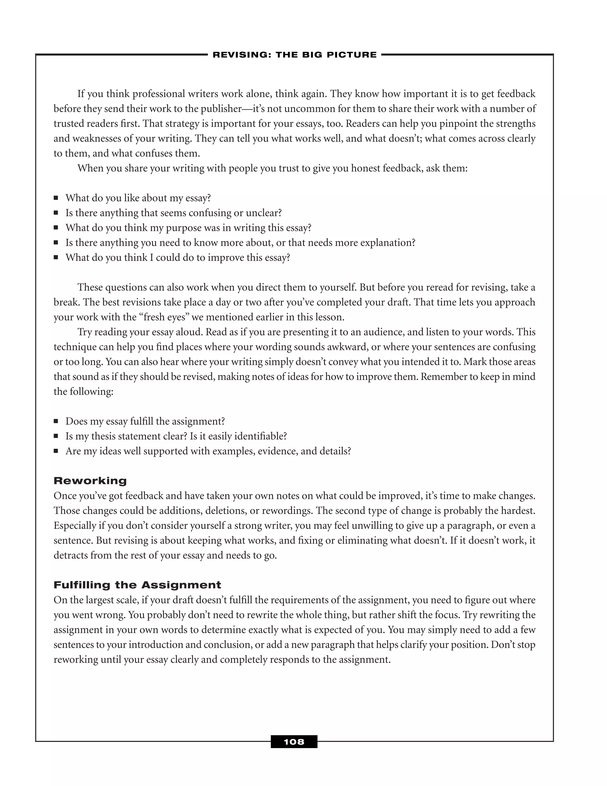 If you think professional writers work alone, think again. They know how important it is to get feedback
before they send their work to the publisher—it’s not uncommon for them to share their work with a number of
trusted readers ﬁrst. That strategy is important for your essays, too. Readers can help you pinpoint the strengths
and weaknesses of your writing. They can tell you what works well, and what doesn’t; what comes across clearly
to them, and what confuses them.
When you share your writing with people you trust to give you honest feedback, ask them:
■ What do you like about my essay?
■ Is there anything that seems confusing or unclear?
■ What do you think my purpose was in writing this essay?
■ Is there anything you need to know more about, or that needs more explanation?
■ What do you think I could do to improve this essay?
These questions can also work when you direct them to yourself. But before you reread for revising, take a
break. The best revisions take place a day or two after you’ve completed your draft. That time lets you approach
your work with the “fresh eyes” we mentioned earlier in this lesson.
Try reading your essay aloud. Read as if you are presenting it to an audience, and listen to your words. This
technique can help you ﬁnd places where your wording sounds awkward, or where your sentences are confusing
or too long. You can also hear where your writing simply doesn’t convey what you intended it to. Mark those areas
that sound as if they should be revised, making notes of ideas for how to improve them. Remember to keep in mind
the following:
■ Does my essay fulﬁll the assignment?
■ Is my thesis statement clear? Is it easily identiﬁable?
■ Are my ideas well supported with examples, evidence, and details?
Reworking
Once you’ve got feedback and have taken your own notes on what could be improved, it’s time to make changes.
Those changes could be additions, deletions, or rewordings. The second type of change is probably the hardest.
Especially if you don’t consider yourself a strong writer, you may feel unwilling to give up a paragraph, or even a
sentence. But revising is about keeping what works, and ﬁxing or eliminating what doesn’t. If it doesn’t work, it
detracts from the rest of your essay and needs to go.
Fulfilling the Assignment
On the largest scale, if your draft doesn’t fulﬁll the requirements of the assignment, you need to ﬁgure out where
you went wrong. You probably don’t need to rewrite the whole thing, but rather shift the focus. Try rewriting the
assignment in your own words to determine exactly what is expected of you. You may simply need to add a few
sentences to your introduction and conclusion, or add a new paragraph that helps clarify your position. Don’t stop
reworking until your essay clearly and completely responds to the assignment.
–REVISING: THE BIG PICTURE–
108
 