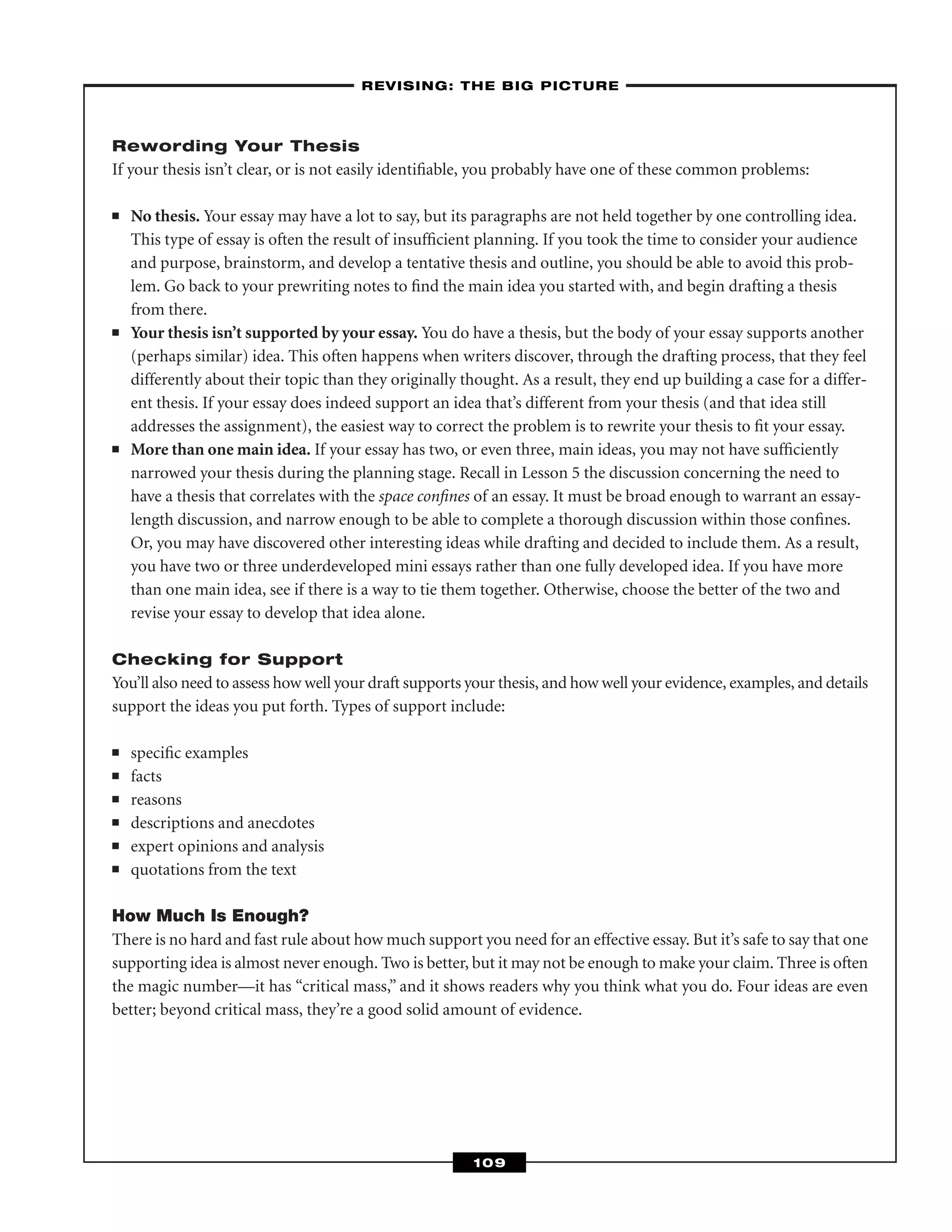 Rewording Your Thesis
If your thesis isn’t clear, or is not easily identiﬁable, you probably have one of these common problems:
■ No thesis. Your essay may have a lot to say, but its paragraphs are not held together by one controlling idea.
This type of essay is often the result of insufﬁcient planning. If you took the time to consider your audience
and purpose, brainstorm, and develop a tentative thesis and outline, you should be able to avoid this prob-
lem. Go back to your prewriting notes to ﬁnd the main idea you started with, and begin drafting a thesis
from there.
■ Your thesis isn’t supported by your essay. You do have a thesis, but the body of your essay supports another
(perhaps similar) idea. This often happens when writers discover, through the drafting process, that they feel
differently about their topic than they originally thought. As a result, they end up building a case for a differ-
ent thesis. If your essay does indeed support an idea that’s different from your thesis (and that idea still
addresses the assignment), the easiest way to correct the problem is to rewrite your thesis to ﬁt your essay.
■ More than one main idea. If your essay has two, or even three, main ideas, you may not have sufﬁciently
narrowed your thesis during the planning stage. Recall in Lesson 5 the discussion concerning the need to
have a thesis that correlates with the space conﬁnes of an essay. It must be broad enough to warrant an essay-
length discussion, and narrow enough to be able to complete a thorough discussion within those conﬁnes.
Or, you may have discovered other interesting ideas while drafting and decided to include them. As a result,
you have two or three underdeveloped mini essays rather than one fully developed idea. If you have more
than one main idea, see if there is a way to tie them together. Otherwise, choose the better of the two and
revise your essay to develop that idea alone.
Checking for Support
You’ll also need to assess how well your draft supports your thesis, and how well your evidence, examples, and details
support the ideas you put forth. Types of support include:
■ speciﬁc examples
■ facts
■ reasons
■ descriptions and anecdotes
■ expert opinions and analysis
■ quotations from the text
How Much Is Enough?
There is no hard and fast rule about how much support you need for an effective essay. But it’s safe to say that one
supporting idea is almost never enough. Two is better, but it may not be enough to make your claim. Three is often
the magic number—it has “critical mass,” and it shows readers why you think what you do. Four ideas are even
better; beyond critical mass, they’re a good solid amount of evidence.
–REVISING: THE BIG PICTURE–
109
 