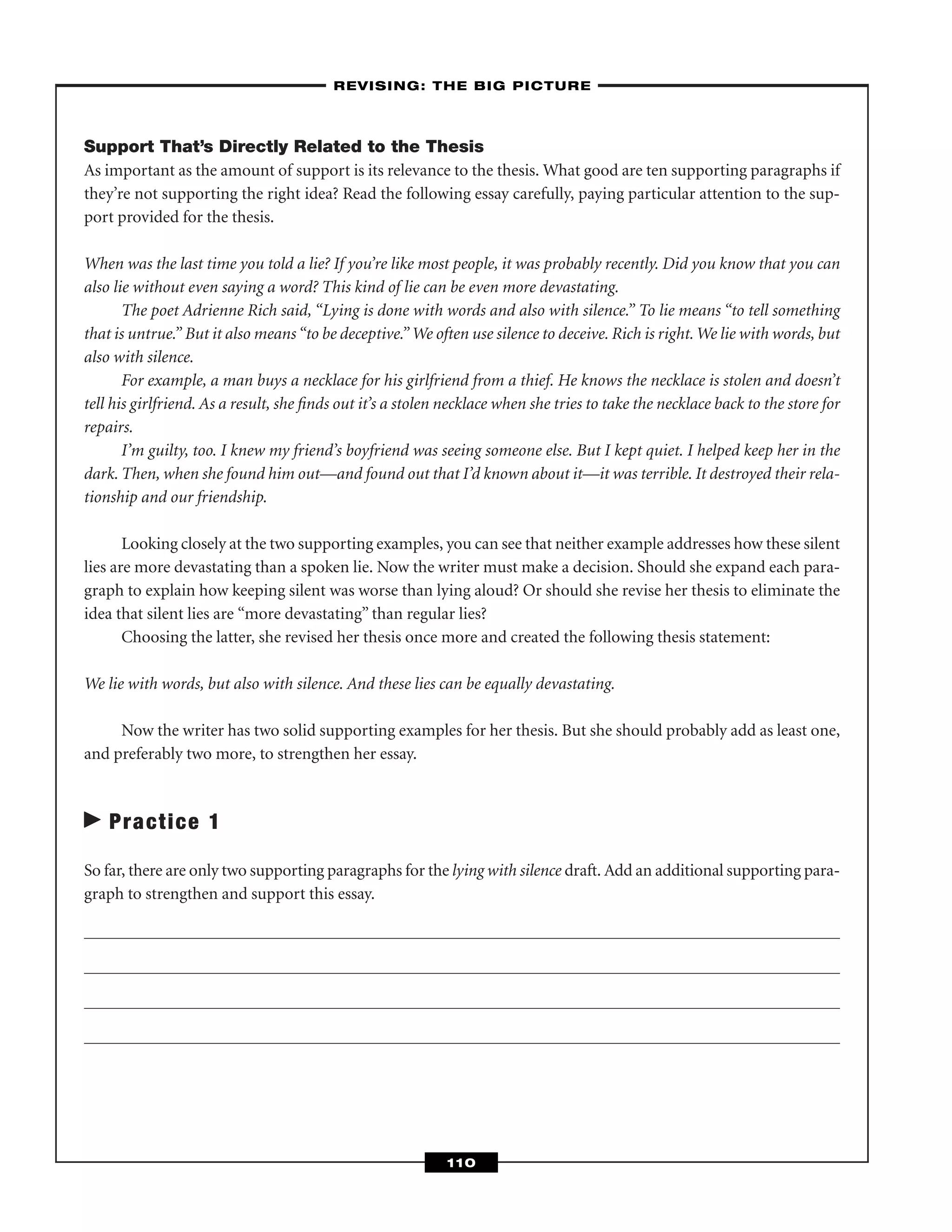 Support That’s Directly Related to the Thesis
As important as the amount of support is its relevance to the thesis. What good are ten supporting paragraphs if
they’re not supporting the right idea? Read the following essay carefully, paying particular attention to the sup-
port provided for the thesis.
When was the last time you told a lie? If you’re like most people, it was probably recently. Did you know that you can
also lie without even saying a word? This kind of lie can be even more devastating.
The poet Adrienne Rich said, “Lying is done with words and also with silence.” To lie means “to tell something
that is untrue.” But it also means “to be deceptive.”We often use silence to deceive. Rich is right.We lie with words, but
also with silence.
For example, a man buys a necklace for his girlfriend from a thief. He knows the necklace is stolen and doesn’t
tell his girlfriend. As a result, she ﬁnds out it’s a stolen necklace when she tries to take the necklace back to the store for
repairs.
I’m guilty, too. I knew my friend’s boyfriend was seeing someone else. But I kept quiet. I helped keep her in the
dark. Then, when she found him out—and found out that I’d known about it—it was terrible. It destroyed their rela-
tionship and our friendship.
Looking closely at the two supporting examples, you can see that neither example addresses how these silent
lies are more devastating than a spoken lie. Now the writer must make a decision. Should she expand each para-
graph to explain how keeping silent was worse than lying aloud? Or should she revise her thesis to eliminate the
idea that silent lies are “more devastating” than regular lies?
Choosing the latter, she revised her thesis once more and created the following thesis statement:
We lie with words, but also with silence. And these lies can be equally devastating.
Now the writer has two solid supporting examples for her thesis. But she should probably add as least one,
and preferably two more, to strengthen her essay.
Practice 1
So far, there are only two supporting paragraphs for the lying with silence draft. Add an additional supporting para-
graph to strengthen and support this essay.
–REVISING: THE BIG PICTURE–
110
 
