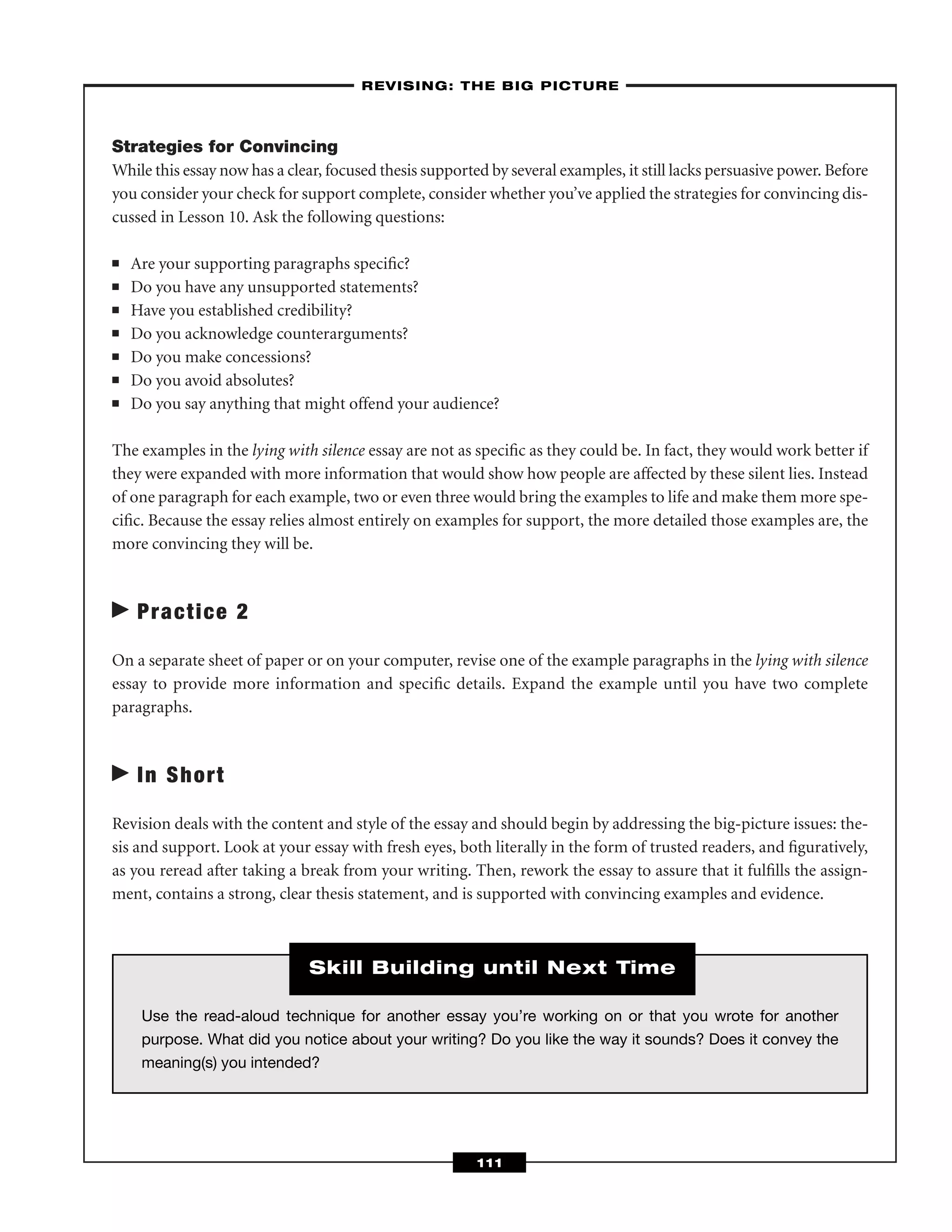 Strategies for Convincing
While this essay now has a clear, focused thesis supported by several examples, it still lacks persuasive power. Before
you consider your check for support complete, consider whether you’ve applied the strategies for convincing dis-
cussed in Lesson 10. Ask the following questions:
■ Are your supporting paragraphs speciﬁc?
■ Do you have any unsupported statements?
■ Have you established credibility?
■ Do you acknowledge counterarguments?
■ Do you make concessions?
■ Do you avoid absolutes?
■ Do you say anything that might offend your audience?
The examples in the lying with silence essay are not as speciﬁc as they could be. In fact, they would work better if
they were expanded with more information that would show how people are affected by these silent lies. Instead
of one paragraph for each example, two or even three would bring the examples to life and make them more spe-
ciﬁc. Because the essay relies almost entirely on examples for support, the more detailed those examples are, the
more convincing they will be.
Practice 2
On a separate sheet of paper or on your computer, revise one of the example paragraphs in the lying with silence
essay to provide more information and speciﬁc details. Expand the example until you have two complete
paragraphs.
In Short
Revision deals with the content and style of the essay and should begin by addressing the big-picture issues: the-
sis and support. Look at your essay with fresh eyes, both literally in the form of trusted readers, and ﬁguratively,
as you reread after taking a break from your writing. Then, rework the essay to assure that it fulﬁlls the assign-
ment, contains a strong, clear thesis statement, and is supported with convincing examples and evidence.
–REVISING: THE BIG PICTURE–
111
Use the read-aloud technique for another essay you’re working on or that you wrote for another
purpose. What did you notice about your writing? Do you like the way it sounds? Does it convey the
meaning(s) you intended?
Skill Building until Next Time
 