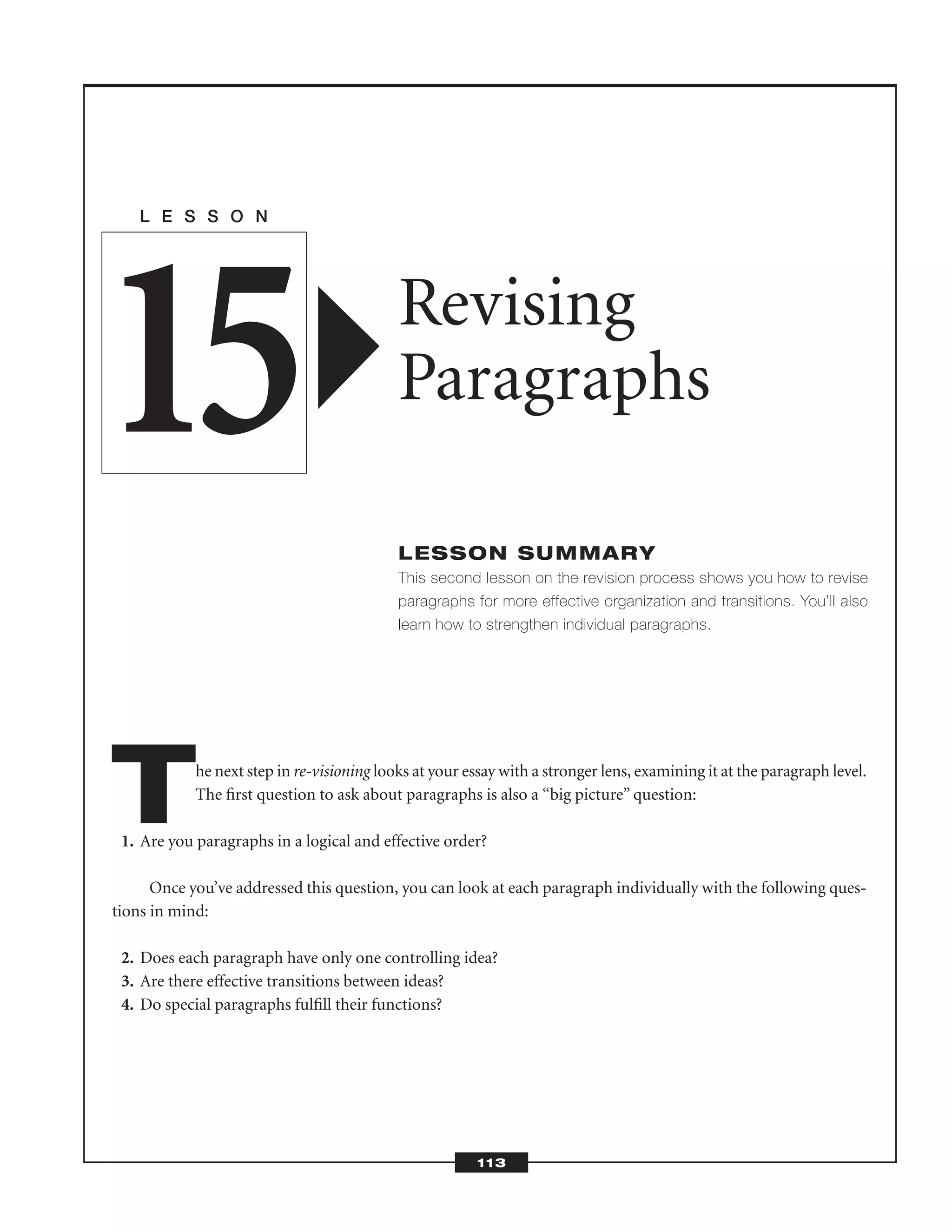 The next step in re-visioning looks at your essay with a stronger lens, examining it at the paragraph level.
The ﬁrst question to ask about paragraphs is also a “big picture” question:
1. Are you paragraphs in a logical and effective order?
Once you’ve addressed this question, you can look at each paragraph individually with the following ques-
tions in mind:
2. Does each paragraph have only one controlling idea?
3. Are there effective transitions between ideas?
4. Do special paragraphs fulﬁll their functions?
L E S S O N
Revising
Paragraphs
LESSON SUMMARY
This second lesson on the revision process shows you how to revise
paragraphs for more effective organization and transitions. You’ll also
learn how to strengthen individual paragraphs.
15
113
 