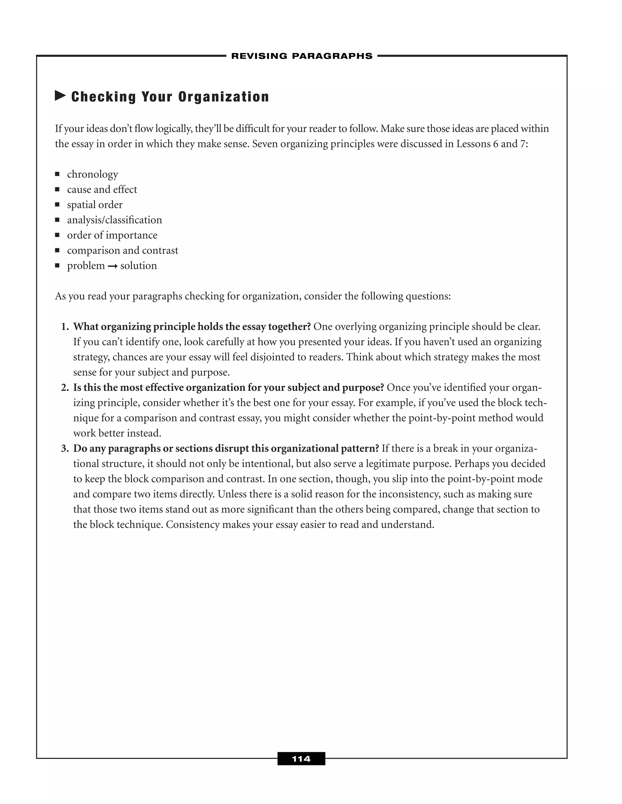 Checking Your Organization
If your ideas don’t ﬂow logically, they’ll be difﬁcult for your reader to follow. Make sure those ideas are placed within
the essay in order in which they make sense. Seven organizing principles were discussed in Lessons 6 and 7:
■ chronology
■ cause and effect
■ spatial order
■ analysis/classiﬁcation
■ order of importance
■ comparison and contrast
■ problem ➞ solution
As you read your paragraphs checking for organization, consider the following questions:
1. What organizing principle holds the essay together? One overlying organizing principle should be clear.
If you can’t identify one, look carefully at how you presented your ideas. If you haven’t used an organizing
strategy, chances are your essay will feel disjointed to readers. Think about which strategy makes the most
sense for your subject and purpose.
2. Is this the most effective organization for your subject and purpose? Once you’ve identiﬁed your organ-
izing principle, consider whether it’s the best one for your essay. For example, if you’ve used the block tech-
nique for a comparison and contrast essay, you might consider whether the point-by-point method would
work better instead.
3. Do any paragraphs or sections disrupt this organizational pattern? If there is a break in your organiza-
tional structure, it should not only be intentional, but also serve a legitimate purpose. Perhaps you decided
to keep the block comparison and contrast. In one section, though, you slip into the point-by-point mode
and compare two items directly. Unless there is a solid reason for the inconsistency, such as making sure
that those two items stand out as more signiﬁcant than the others being compared, change that section to
the block technique. Consistency makes your essay easier to read and understand.
–REVISING PARAGRAPHS–
114
 