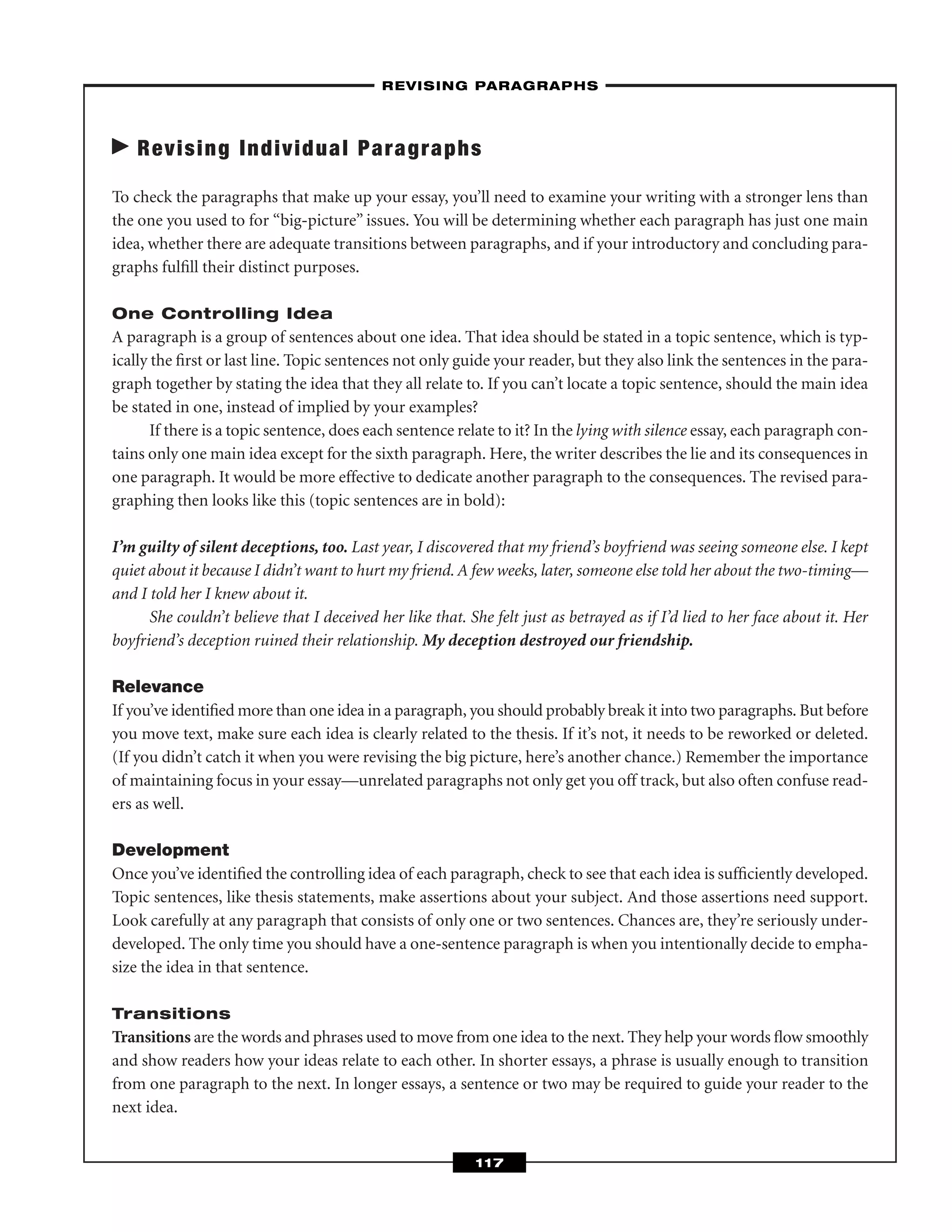 Revising Individual Paragraphs
To check the paragraphs that make up your essay, you’ll need to examine your writing with a stronger lens than
the one you used to for “big-picture” issues. You will be determining whether each paragraph has just one main
idea, whether there are adequate transitions between paragraphs, and if your introductory and concluding para-
graphs fulﬁll their distinct purposes.
One Controlling Idea
A paragraph is a group of sentences about one idea. That idea should be stated in a topic sentence, which is typ-
ically the ﬁrst or last line. Topic sentences not only guide your reader, but they also link the sentences in the para-
graph together by stating the idea that they all relate to. If you can’t locate a topic sentence, should the main idea
be stated in one, instead of implied by your examples?
If there is a topic sentence, does each sentence relate to it? In the lying with silence essay, each paragraph con-
tains only one main idea except for the sixth paragraph. Here, the writer describes the lie and its consequences in
one paragraph. It would be more effective to dedicate another paragraph to the consequences. The revised para-
graphing then looks like this (topic sentences are in bold):
I’m guilty of silent deceptions, too. Last year, I discovered that my friend’s boyfriend was seeing someone else. I kept
quiet about it because I didn’t want to hurt my friend. A few weeks, later, someone else told her about the two-timing—
and I told her I knew about it.
She couldn’t believe that I deceived her like that. She felt just as betrayed as if I’d lied to her face about it. Her
boyfriend’s deception ruined their relationship. My deception destroyed our friendship.
Relevance
If you’ve identiﬁed more than one idea in a paragraph, you should probably break it into two paragraphs. But before
you move text, make sure each idea is clearly related to the thesis. If it’s not, it needs to be reworked or deleted.
(If you didn’t catch it when you were revising the big picture, here’s another chance.) Remember the importance
of maintaining focus in your essay—unrelated paragraphs not only get you off track, but also often confuse read-
ers as well.
Development
Once you’ve identiﬁed the controlling idea of each paragraph, check to see that each idea is sufﬁciently developed.
Topic sentences, like thesis statements, make assertions about your subject. And those assertions need support.
Look carefully at any paragraph that consists of only one or two sentences. Chances are, they’re seriously under-
developed. The only time you should have a one-sentence paragraph is when you intentionally decide to empha-
size the idea in that sentence.
Transitions
Transitions are the words and phrases used to move from one idea to the next. They help your words ﬂow smoothly
and show readers how your ideas relate to each other. In shorter essays, a phrase is usually enough to transition
from one paragraph to the next. In longer essays, a sentence or two may be required to guide your reader to the
next idea.
–REVISING PARAGRAPHS–
117
 