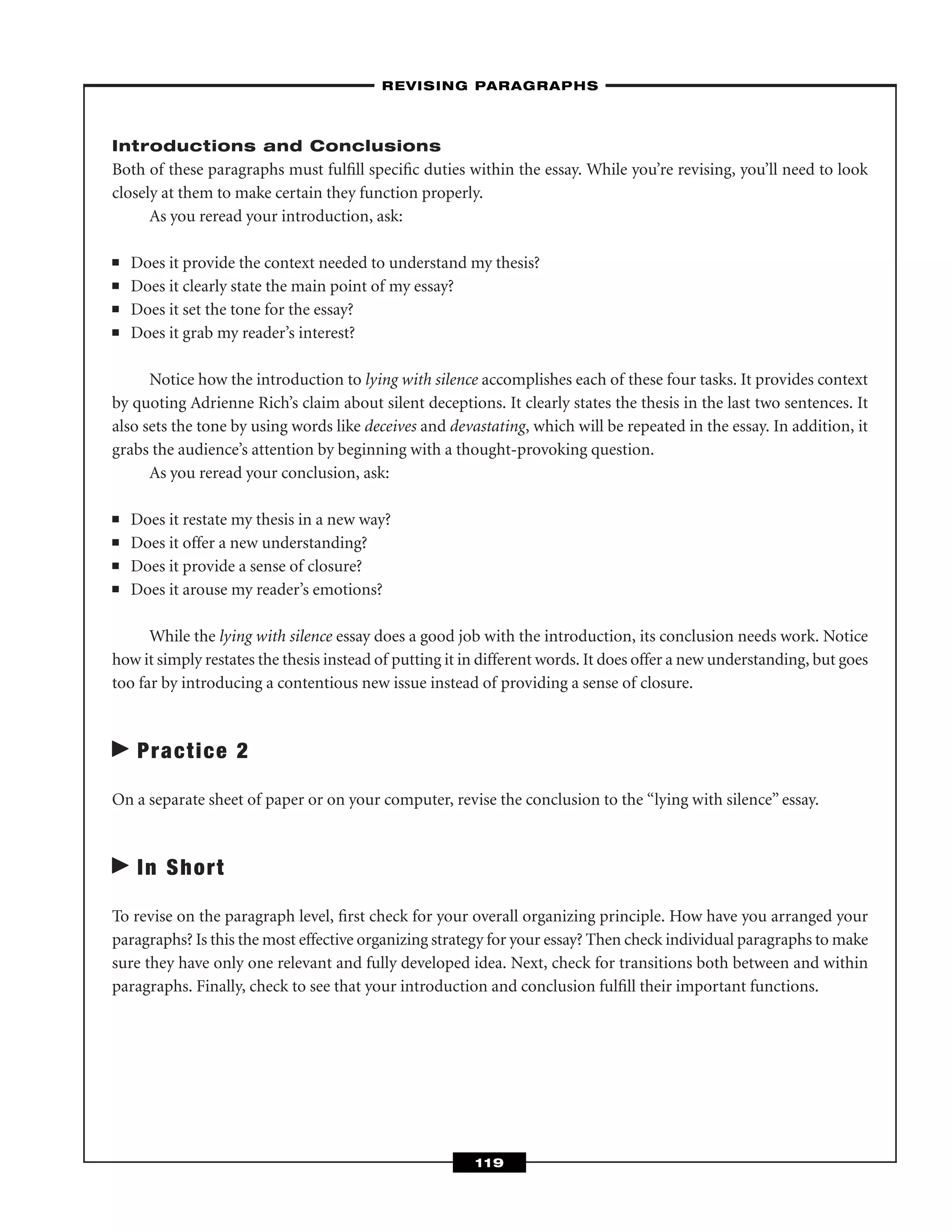 Introductions and Conclusions
Both of these paragraphs must fulﬁll speciﬁc duties within the essay. While you’re revising, you’ll need to look
closely at them to make certain they function properly.
As you reread your introduction, ask:
■ Does it provide the context needed to understand my thesis?
■ Does it clearly state the main point of my essay?
■ Does it set the tone for the essay?
■ Does it grab my reader’s interest?
Notice how the introduction to lying with silence accomplishes each of these four tasks. It provides context
by quoting Adrienne Rich’s claim about silent deceptions. It clearly states the thesis in the last two sentences. It
also sets the tone by using words like deceives and devastating, which will be repeated in the essay. In addition, it
grabs the audience’s attention by beginning with a thought-provoking question.
As you reread your conclusion, ask:
■ Does it restate my thesis in a new way?
■ Does it offer a new understanding?
■ Does it provide a sense of closure?
■ Does it arouse my reader’s emotions?
While the lying with silence essay does a good job with the introduction, its conclusion needs work. Notice
how it simply restates the thesis instead of putting it in different words. It does offer a new understanding, but goes
too far by introducing a contentious new issue instead of providing a sense of closure.
Practice 2
On a separate sheet of paper or on your computer, revise the conclusion to the “lying with silence” essay.
In Short
To revise on the paragraph level, ﬁrst check for your overall organizing principle. How have you arranged your
paragraphs? Is this the most effective organizing strategy for your essay? Then check individual paragraphs to make
sure they have only one relevant and fully developed idea. Next, check for transitions both between and within
paragraphs. Finally, check to see that your introduction and conclusion fulﬁll their important functions.
–REVISING PARAGRAPHS–
119
 