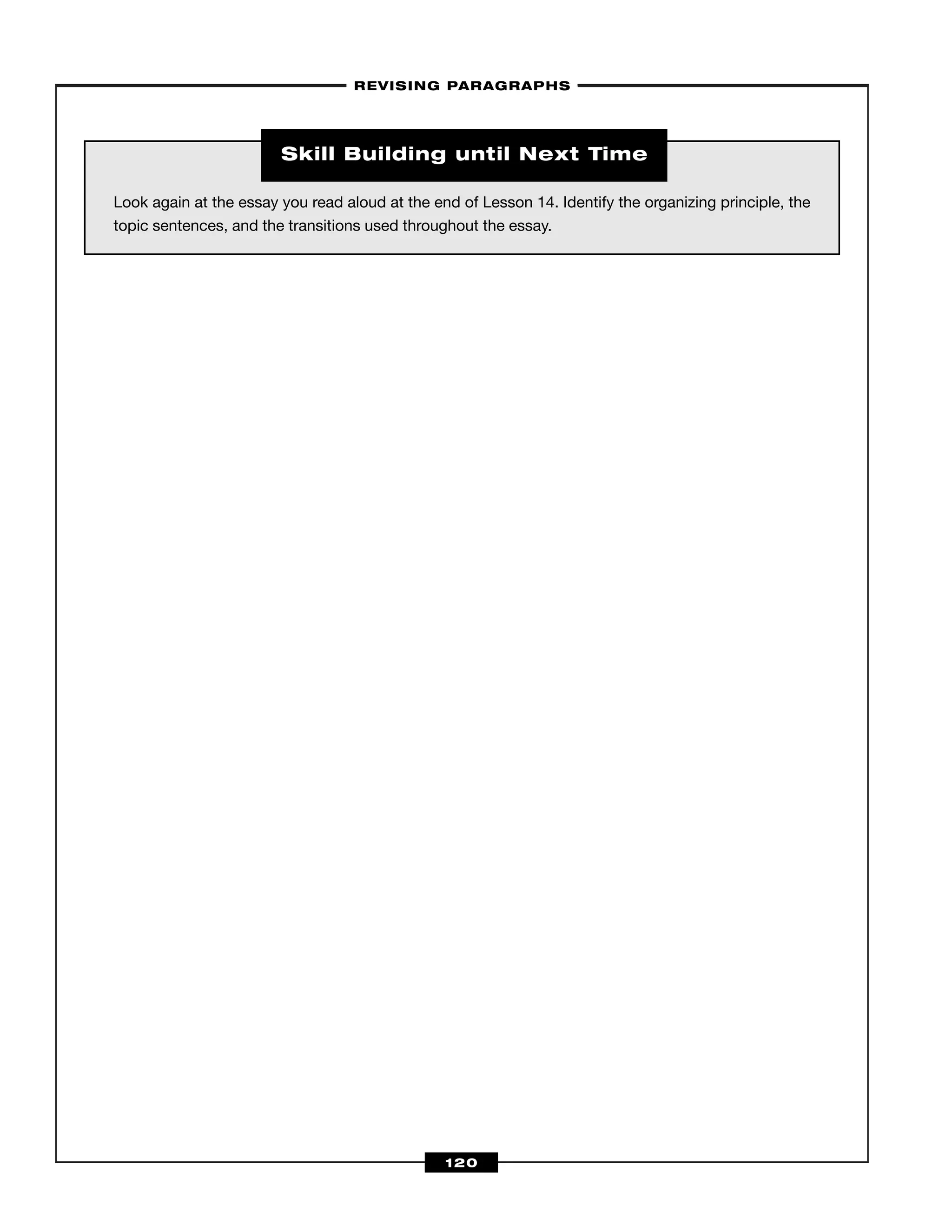 –REVISING PARAGRAPHS–
120
Look again at the essay you read aloud at the end of Lesson 14. Identify the organizing principle, the
topic sentences, and the transitions used throughout the essay.
Skill Building until Next Time
 