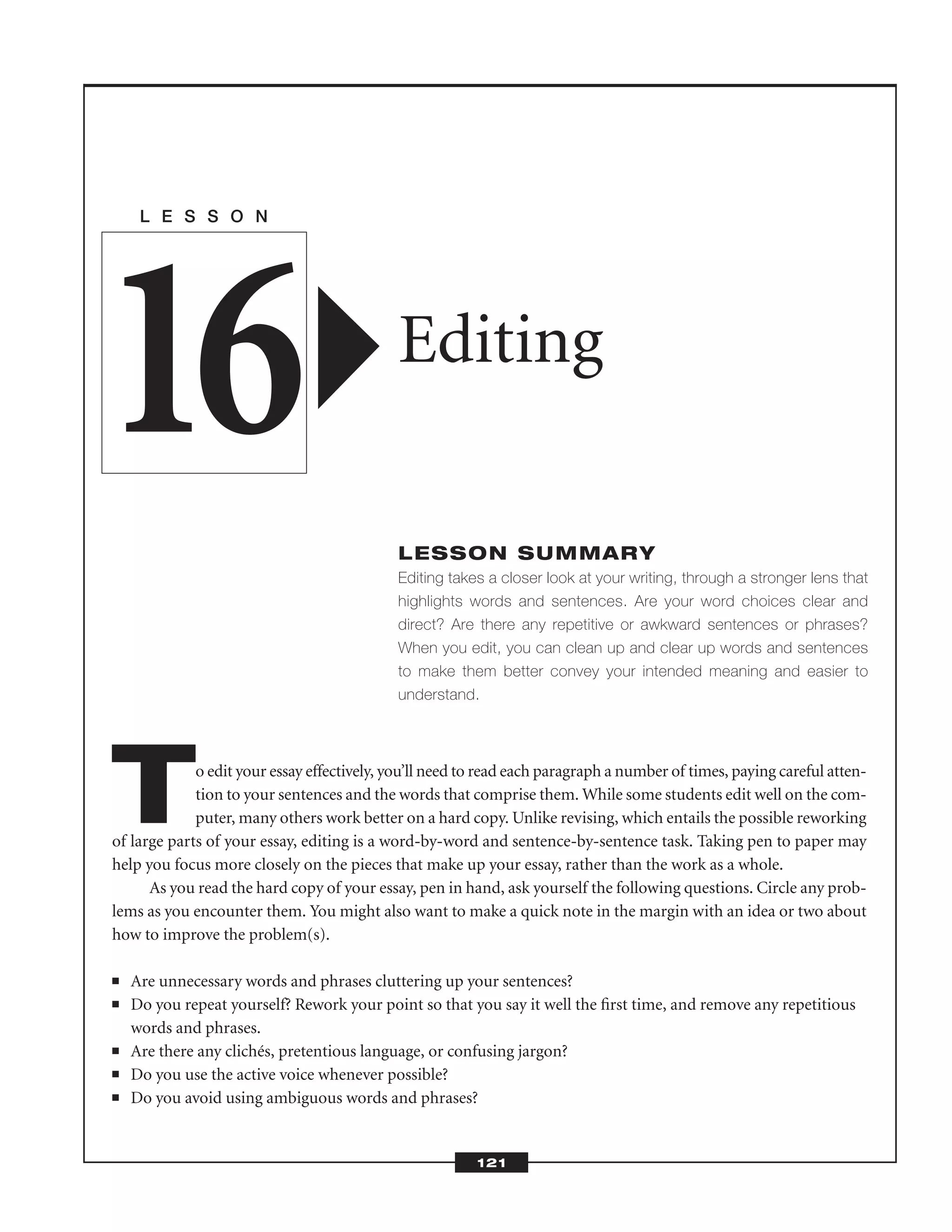 To edit your essay effectively, you’ll need to read each paragraph a number of times, paying careful atten-
tion to your sentences and the words that comprise them. While some students edit well on the com-
puter, many others work better on a hard copy. Unlike revising, which entails the possible reworking
of large parts of your essay, editing is a word-by-word and sentence-by-sentence task. Taking pen to paper may
help you focus more closely on the pieces that make up your essay, rather than the work as a whole.
As you read the hard copy of your essay, pen in hand, ask yourself the following questions. Circle any prob-
lems as you encounter them. You might also want to make a quick note in the margin with an idea or two about
how to improve the problem(s).
■ Are unnecessary words and phrases cluttering up your sentences?
■ Do you repeat yourself? Rework your point so that you say it well the ﬁrst time, and remove any repetitious
words and phrases.
■ Are there any clichés, pretentious language, or confusing jargon?
■ Do you use the active voice whenever possible?
■ Do you avoid using ambiguous words and phrases?
L E S S O N
Editing
LESSON SUMMARY
Editing takes a closer look at your writing, through a stronger lens that
highlights words and sentences. Are your word choices clear and
direct? Are there any repetitive or awkward sentences or phrases?
When you edit, you can clean up and clear up words and sentences
to make them better convey your intended meaning and easier to
understand.
16
121
 