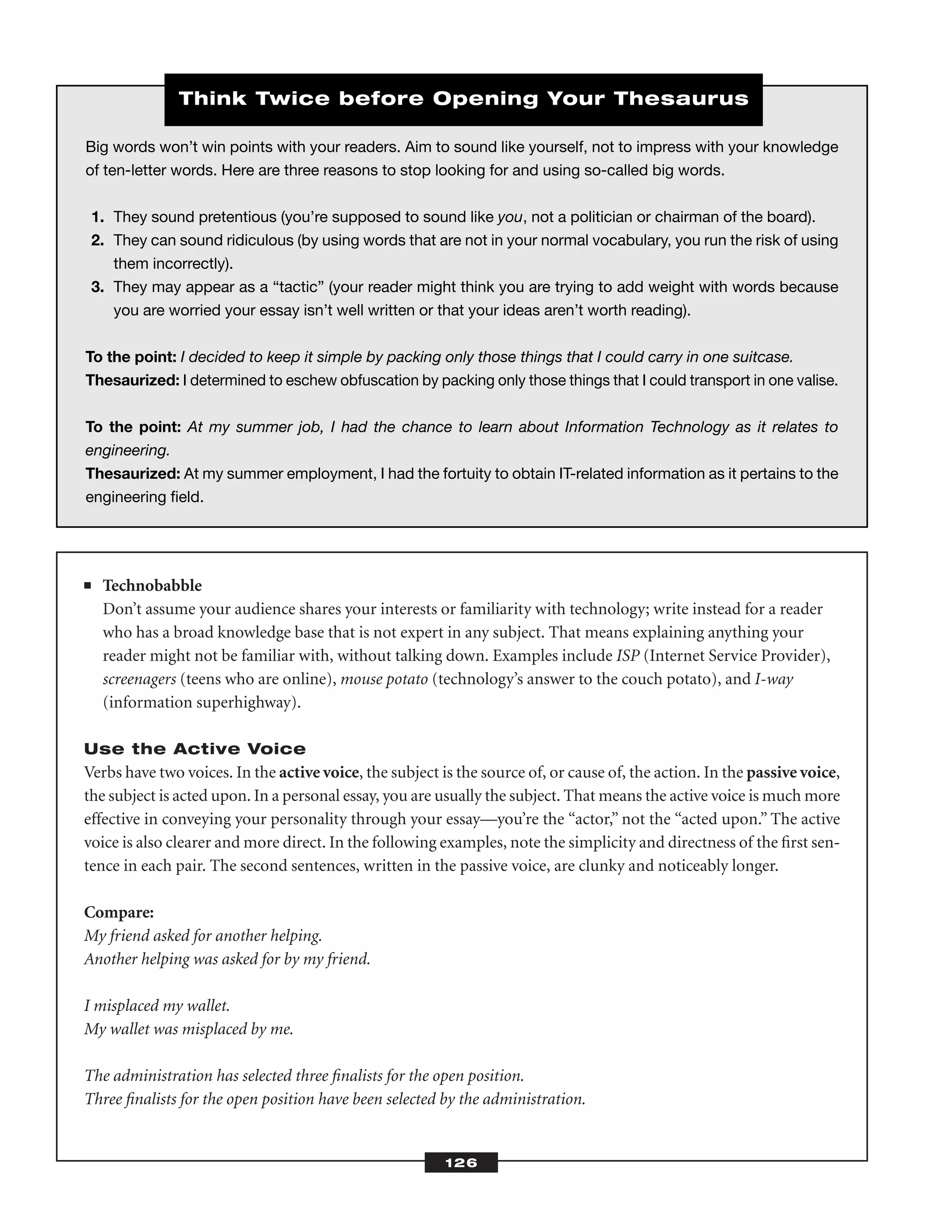 ■ Technobabble
Don’t assume your audience shares your interests or familiarity with technology; write instead for a reader
who has a broad knowledge base that is not expert in any subject. That means explaining anything your
reader might not be familiar with, without talking down. Examples include ISP (Internet Service Provider),
screenagers (teens who are online), mouse potato (technology’s answer to the couch potato), and I-way
(information superhighway).
Use the Active Voice
Verbs have two voices. In the active voice, the subject is the source of, or cause of, the action. In the passive voice,
the subject is acted upon. In a personal essay, you are usually the subject. That means the active voice is much more
effective in conveying your personality through your essay—you’re the “actor,” not the “acted upon.” The active
voice is also clearer and more direct. In the following examples, note the simplicity and directness of the ﬁrst sen-
tence in each pair. The second sentences, written in the passive voice, are clunky and noticeably longer.
Compare:
My friend asked for another helping.
Another helping was asked for by my friend.
I misplaced my wallet.
My wallet was misplaced by me.
The administration has selected three ﬁnalists for the open position.
Three ﬁnalists for the open position have been selected by the administration.
126
Big words won’t win points with your readers. Aim to sound like yourself, not to impress with your knowledge
of ten-letter words. Here are three reasons to stop looking for and using so-called big words.
1. They sound pretentious (you’re supposed to sound like you, not a politician or chairman of the board).
2. They can sound ridiculous (by using words that are not in your normal vocabulary, you run the risk of using
them incorrectly).
3. They may appear as a “tactic” (your reader might think you are trying to add weight with words because
you are worried your essay isn’t well written or that your ideas aren’t worth reading).
To the point: I decided to keep it simple by packing only those things that I could carry in one suitcase.
Thesaurized: I determined to eschew obfuscation by packing only those things that I could transport in one valise.
To the point: At my summer job, I had the chance to learn about Information Technology as it relates to
engineering.
Thesaurized: At my summer employment, I had the fortuity to obtain IT-related information as it pertains to the
engineering ﬁeld.
Think Twice before Opening Your Thesaurus
 