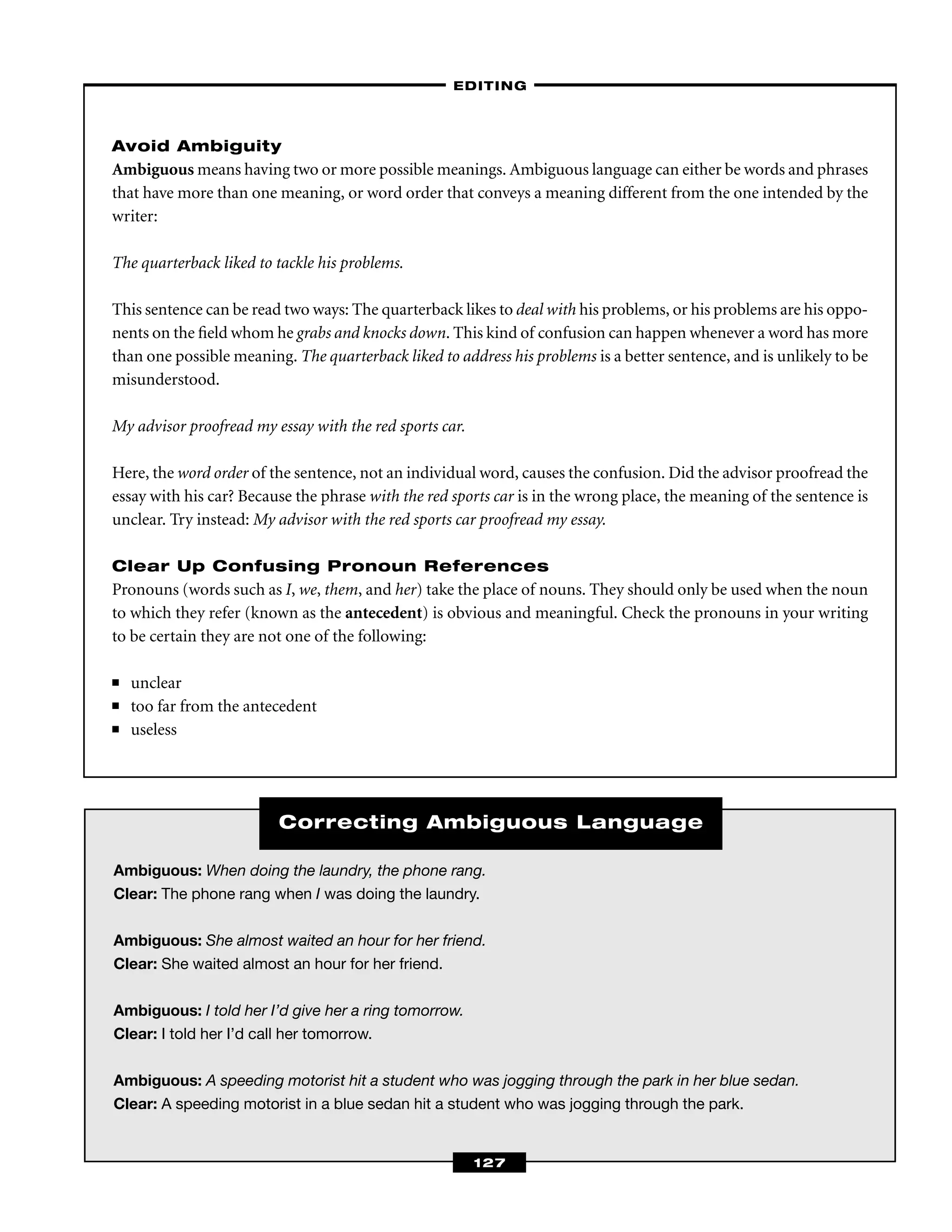Ambiguous: When doing the laundry, the phone rang.
Clear: The phone rang when I was doing the laundry.
Ambiguous: She almost waited an hour for her friend.
Clear: She waited almost an hour for her friend.
Ambiguous: I told her I’d give her a ring tomorrow.
Clear: I told her I’d call her tomorrow.
Ambiguous: A speeding motorist hit a student who was jogging through the park in her blue sedan.
Clear: A speeding motorist in a blue sedan hit a student who was jogging through the park.
Correcting Ambiguous Language
Avoid Ambiguity
Ambiguous means having two or more possible meanings. Ambiguous language can either be words and phrases
that have more than one meaning, or word order that conveys a meaning different from the one intended by the
writer:
The quarterback liked to tackle his problems.
This sentence can be read two ways: The quarterback likes to deal with his problems, or his problems are his oppo-
nents on the ﬁeld whom he grabs and knocks down. This kind of confusion can happen whenever a word has more
than one possible meaning. The quarterback liked to address his problems is a better sentence, and is unlikely to be
misunderstood.
My advisor proofread my essay with the red sports car.
Here, the word order of the sentence, not an individual word, causes the confusion. Did the advisor proofread the
essay with his car? Because the phrase with the red sports car is in the wrong place, the meaning of the sentence is
unclear. Try instead: My advisor with the red sports car proofread my essay.
Clear Up Confusing Pronoun References
Pronouns (words such as I, we, them, and her) take the place of nouns. They should only be used when the noun
to which they refer (known as the antecedent) is obvious and meaningful. Check the pronouns in your writing
to be certain they are not one of the following:
■ unclear
■ too far from the antecedent
■ useless
–EDITING–
127
 