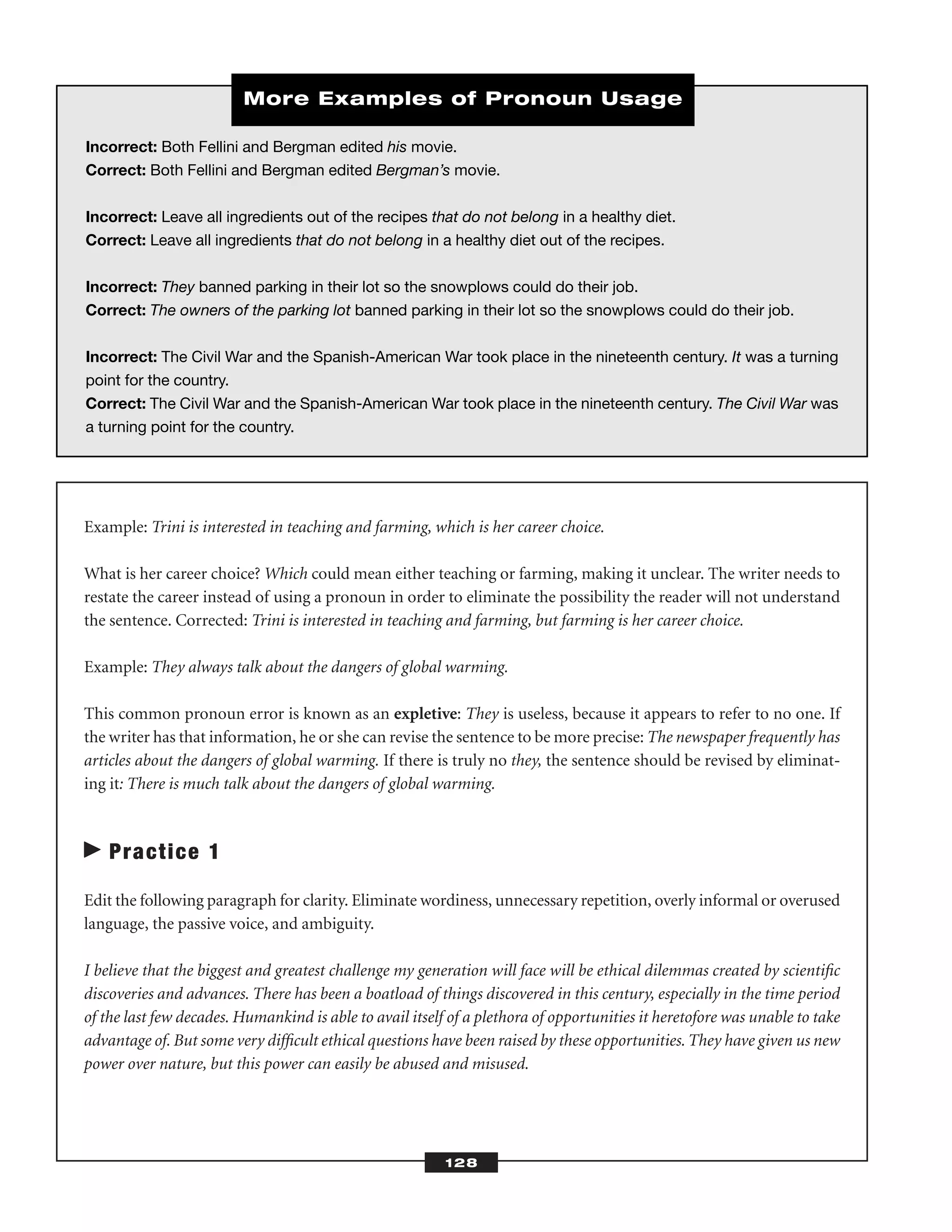 Example: Trini is interested in teaching and farming, which is her career choice.
What is her career choice? Which could mean either teaching or farming, making it unclear. The writer needs to
restate the career instead of using a pronoun in order to eliminate the possibility the reader will not understand
the sentence. Corrected: Trini is interested in teaching and farming, but farming is her career choice.
Example: They always talk about the dangers of global warming.
This common pronoun error is known as an expletive: They is useless, because it appears to refer to no one. If
the writer has that information, he or she can revise the sentence to be more precise: The newspaper frequently has
articles about the dangers of global warming. If there is truly no they, the sentence should be revised by eliminat-
ing it: There is much talk about the dangers of global warming.
Practice 1
Edit the following paragraph for clarity. Eliminate wordiness, unnecessary repetition, overly informal or overused
language, the passive voice, and ambiguity.
I believe that the biggest and greatest challenge my generation will face will be ethical dilemmas created by scientiﬁc
discoveries and advances. There has been a boatload of things discovered in this century, especially in the time period
of the last few decades. Humankind is able to avail itself of a plethora of opportunities it heretofore was unable to take
advantage of. But some very difﬁcult ethical questions have been raised by these opportunities. They have given us new
power over nature, but this power can easily be abused and misused.
128
Incorrect: Both Fellini and Bergman edited his movie.
Correct: Both Fellini and Bergman edited Bergman’s movie.
Incorrect: Leave all ingredients out of the recipes that do not belong in a healthy diet.
Correct: Leave all ingredients that do not belong in a healthy diet out of the recipes.
Incorrect: They banned parking in their lot so the snowplows could do their job.
Correct: The owners of the parking lot banned parking in their lot so the snowplows could do their job.
Incorrect: The Civil War and the Spanish-American War took place in the nineteenth century. It was a turning
point for the country.
Correct: The Civil War and the Spanish-American War took place in the nineteenth century. The Civil War was
a turning point for the country.
More Examples of Pronoun Usage
 