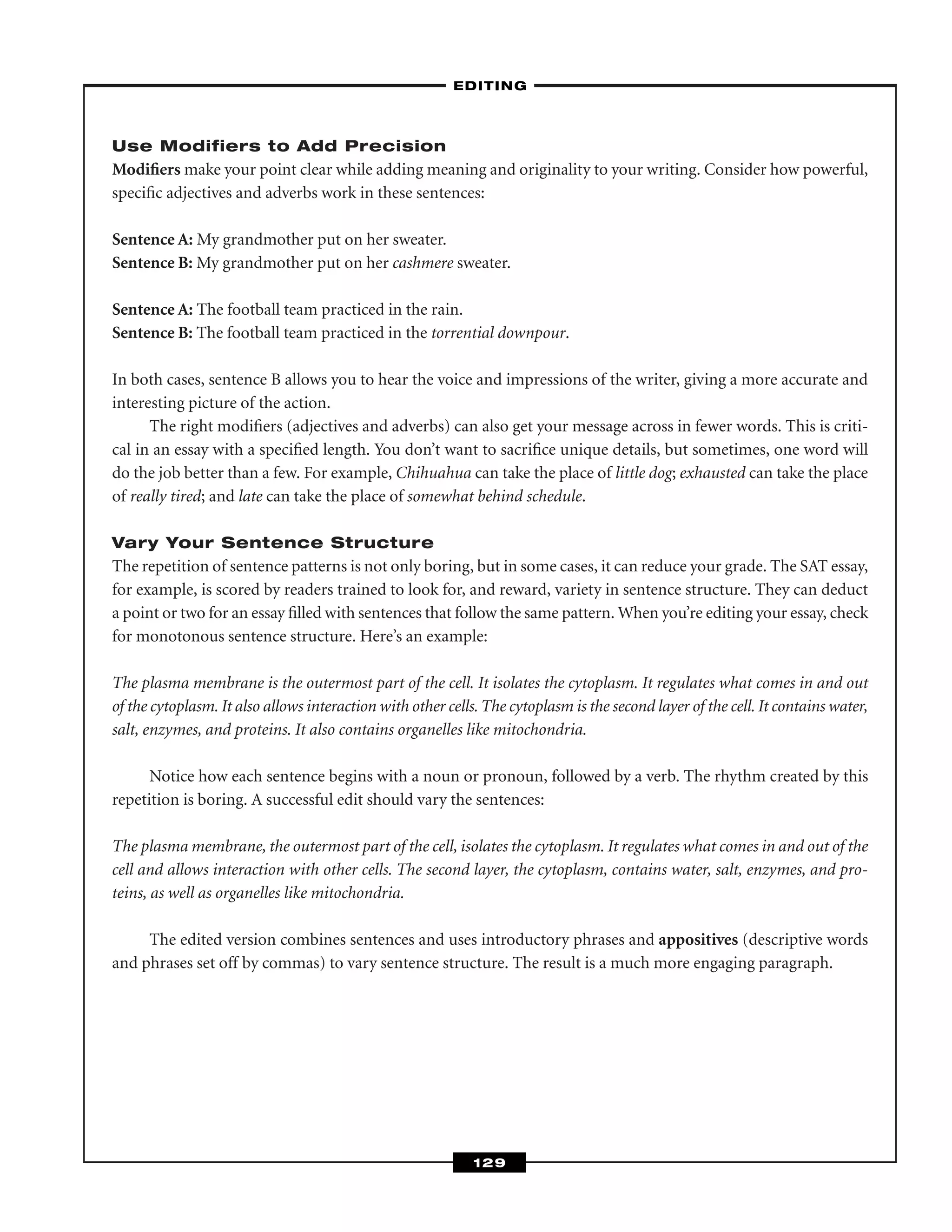 Use Modifiers to Add Precision
Modiﬁers make your point clear while adding meaning and originality to your writing. Consider how powerful,
speciﬁc adjectives and adverbs work in these sentences:
Sentence A: My grandmother put on her sweater.
Sentence B: My grandmother put on her cashmere sweater.
Sentence A: The football team practiced in the rain.
Sentence B: The football team practiced in the torrential downpour.
In both cases, sentence B allows you to hear the voice and impressions of the writer, giving a more accurate and
interesting picture of the action.
The right modiﬁers (adjectives and adverbs) can also get your message across in fewer words. This is criti-
cal in an essay with a speciﬁed length. You don’t want to sacriﬁce unique details, but sometimes, one word will
do the job better than a few. For example, Chihuahua can take the place of little dog; exhausted can take the place
of really tired; and late can take the place of somewhat behind schedule.
Vary Your Sentence Structure
The repetition of sentence patterns is not only boring, but in some cases, it can reduce your grade. The SAT essay,
for example, is scored by readers trained to look for, and reward, variety in sentence structure. They can deduct
a point or two for an essay ﬁlled with sentences that follow the same pattern. When you’re editing your essay, check
for monotonous sentence structure. Here’s an example:
The plasma membrane is the outermost part of the cell. It isolates the cytoplasm. It regulates what comes in and out
of the cytoplasm. It also allows interaction with other cells.The cytoplasm is the second layer of the cell. It contains water,
salt, enzymes, and proteins. It also contains organelles like mitochondria.
Notice how each sentence begins with a noun or pronoun, followed by a verb. The rhythm created by this
repetition is boring. A successful edit should vary the sentences:
The plasma membrane, the outermost part of the cell, isolates the cytoplasm. It regulates what comes in and out of the
cell and allows interaction with other cells. The second layer, the cytoplasm, contains water, salt, enzymes, and pro-
teins, as well as organelles like mitochondria.
The edited version combines sentences and uses introductory phrases and appositives (descriptive words
and phrases set off by commas) to vary sentence structure. The result is a much more engaging paragraph.
–EDITING–
129
 