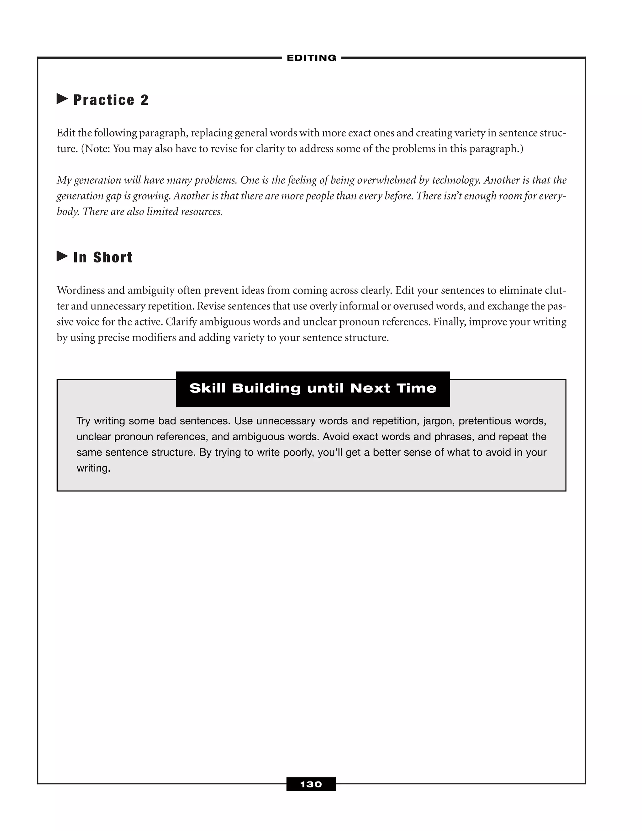 Practice 2
Edit the following paragraph, replacing general words with more exact ones and creating variety in sentence struc-
ture. (Note: You may also have to revise for clarity to address some of the problems in this paragraph.)
My generation will have many problems. One is the feeling of being overwhelmed by technology. Another is that the
generation gap is growing. Another is that there are more people than every before. There isn’t enough room for every-
body. There are also limited resources.
In Short
Wordiness and ambiguity often prevent ideas from coming across clearly. Edit your sentences to eliminate clut-
ter and unnecessary repetition. Revise sentences that use overly informal or overused words, and exchange the pas-
sive voice for the active. Clarify ambiguous words and unclear pronoun references. Finally, improve your writing
by using precise modiﬁers and adding variety to your sentence structure.
–EDITING–
130
Try writing some bad sentences. Use unnecessary words and repetition, jargon, pretentious words,
unclear pronoun references, and ambiguous words. Avoid exact words and phrases, and repeat the
same sentence structure. By trying to write poorly, you’ll get a better sense of what to avoid in your
writing.
Skill Building until Next Time
 