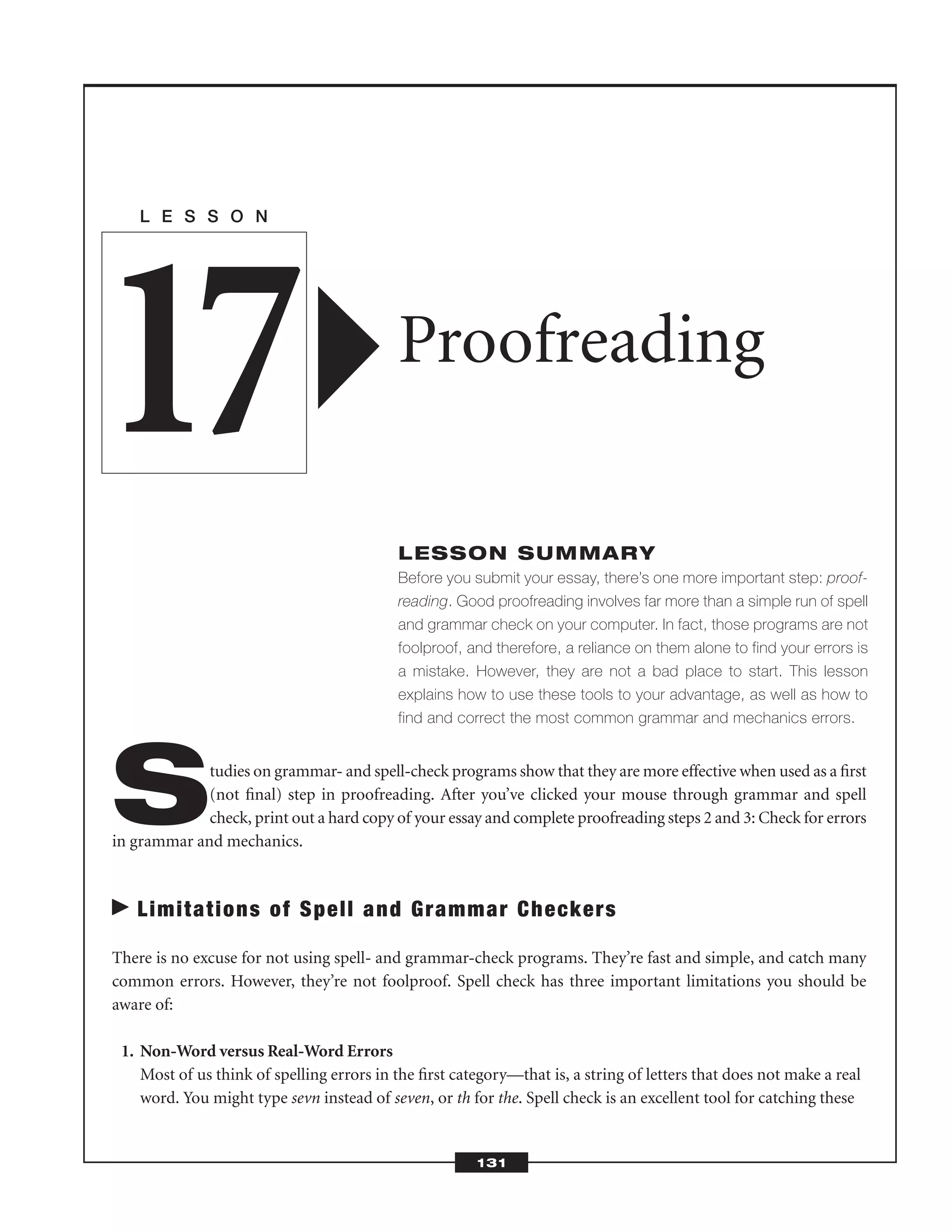Studies on grammar- and spell-check programs show that they are more effective when used as a ﬁrst
(not ﬁnal) step in proofreading. After you’ve clicked your mouse through grammar and spell
check, print out a hard copy of your essay and complete proofreading steps 2 and 3: Check for errors
in grammar and mechanics.
Limitations of Spell and Grammar Checkers
There is no excuse for not using spell- and grammar-check programs. They’re fast and simple, and catch many
common errors. However, they’re not foolproof. Spell check has three important limitations you should be
aware of:
1. Non-Word versus Real-Word Errors
Most of us think of spelling errors in the ﬁrst category—that is, a string of letters that does not make a real
word. You might type sevn instead of seven, or th for the. Spell check is an excellent tool for catching these
L E S S O N
Proofreading
LESSON SUMMARY
Before you submit your essay, there’s one more important step: proof-
reading. Good proofreading involves far more than a simple run of spell
and grammar check on your computer. In fact, those programs are not
foolproof, and therefore, a reliance on them alone to find your errors is
a mistake. However, they are not a bad place to start. This lesson
explains how to use these tools to your advantage, as well as how to
find and correct the most common grammar and mechanics errors.
17
131
 