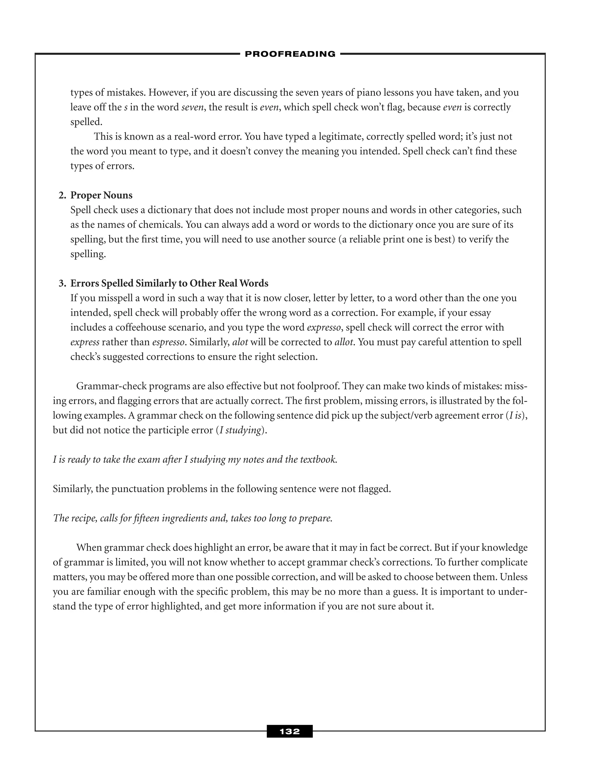 types of mistakes. However, if you are discussing the seven years of piano lessons you have taken, and you
leave off the s in the word seven, the result is even, which spell check won’t ﬂag, because even is correctly
spelled.
This is known as a real-word error. You have typed a legitimate, correctly spelled word; it’s just not
the word you meant to type, and it doesn’t convey the meaning you intended. Spell check can’t ﬁnd these
types of errors.
2. Proper Nouns
Spell check uses a dictionary that does not include most proper nouns and words in other categories, such
as the names of chemicals. You can always add a word or words to the dictionary once you are sure of its
spelling, but the ﬁrst time, you will need to use another source (a reliable print one is best) to verify the
spelling.
3. Errors Spelled Similarly to Other Real Words
If you misspell a word in such a way that it is now closer, letter by letter, to a word other than the one you
intended, spell check will probably offer the wrong word as a correction. For example, if your essay
includes a coffeehouse scenario, and you type the word expresso, spell check will correct the error with
express rather than espresso. Similarly, alot will be corrected to allot. You must pay careful attention to spell
check’s suggested corrections to ensure the right selection.
Grammar-check programs are also effective but not foolproof. They can make two kinds of mistakes: miss-
ing errors, and ﬂagging errors that are actually correct. The ﬁrst problem, missing errors, is illustrated by the fol-
lowing examples. A grammar check on the following sentence did pick up the subject/verb agreement error (I is),
but did not notice the participle error (I studying).
I is ready to take the exam after I studying my notes and the textbook.
Similarly, the punctuation problems in the following sentence were not ﬂagged.
The recipe, calls for ﬁfteen ingredients and, takes too long to prepare.
When grammar check does highlight an error, be aware that it may in fact be correct. But if your knowledge
of grammar is limited, you will not know whether to accept grammar check’s corrections. To further complicate
matters, you may be offered more than one possible correction, and will be asked to choose between them. Unless
you are familiar enough with the speciﬁc problem, this may be no more than a guess. It is important to under-
stand the type of error highlighted, and get more information if you are not sure about it.
–PROOFREADING–
132
 