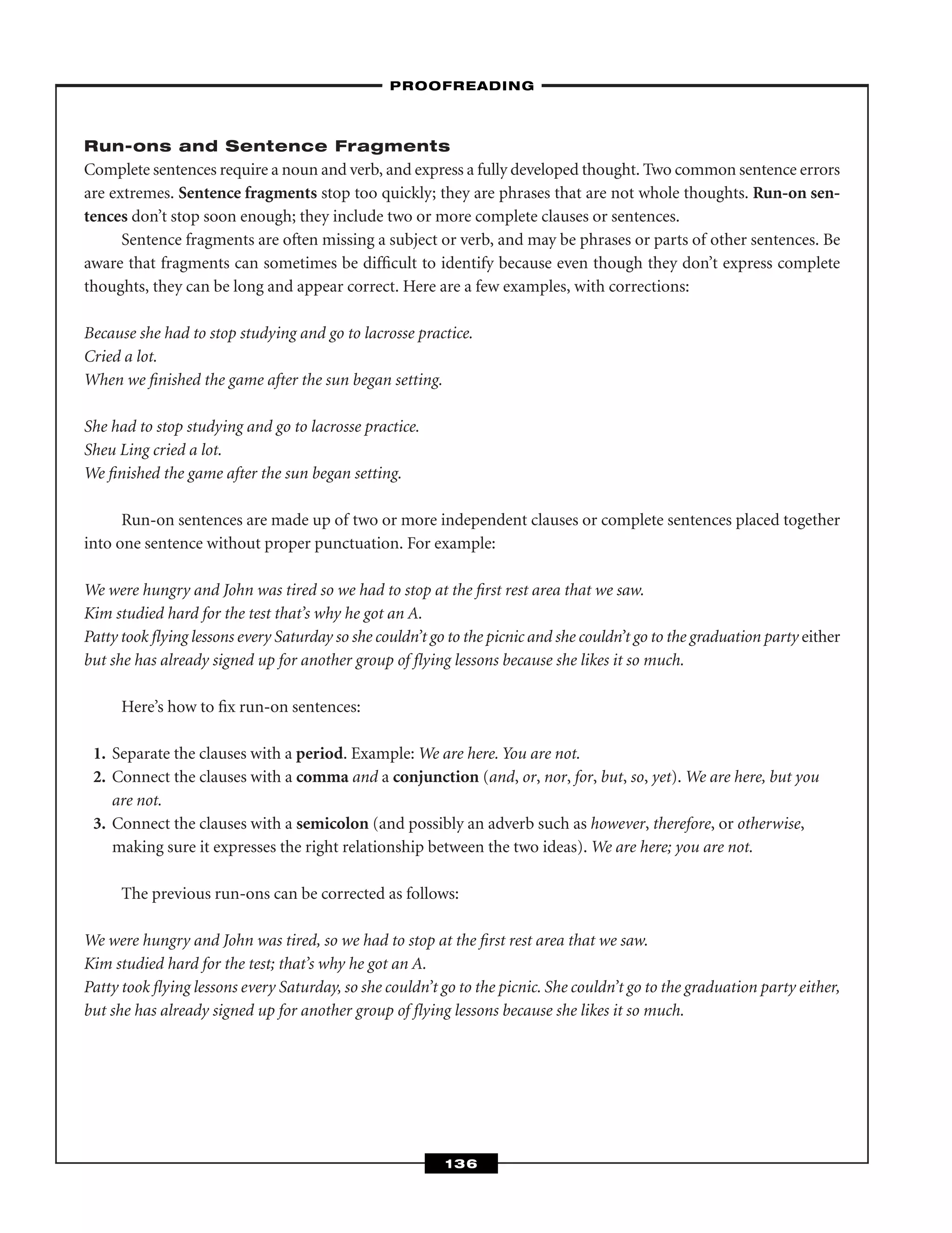Run-ons and Sentence Fragments
Complete sentences require a noun and verb, and express a fully developed thought. Two common sentence errors
are extremes. Sentence fragments stop too quickly; they are phrases that are not whole thoughts. Run-on sen-
tences don’t stop soon enough; they include two or more complete clauses or sentences.
Sentence fragments are often missing a subject or verb, and may be phrases or parts of other sentences. Be
aware that fragments can sometimes be difﬁcult to identify because even though they don’t express complete
thoughts, they can be long and appear correct. Here are a few examples, with corrections:
Because she had to stop studying and go to lacrosse practice.
Cried a lot.
When we ﬁnished the game after the sun began setting.
She had to stop studying and go to lacrosse practice.
Sheu Ling cried a lot.
We ﬁnished the game after the sun began setting.
Run-on sentences are made up of two or more independent clauses or complete sentences placed together
into one sentence without proper punctuation. For example:
We were hungry and John was tired so we had to stop at the ﬁrst rest area that we saw.
Kim studied hard for the test that’s why he got an A.
Patty took ﬂying lessons every Saturday so she couldn’t go to the picnic and she couldn’t go to the graduation party either
but she has already signed up for another group of ﬂying lessons because she likes it so much.
Here’s how to ﬁx run-on sentences:
1. Separate the clauses with a period. Example: We are here. You are not.
2. Connect the clauses with a comma and a conjunction (and, or, nor, for, but, so, yet). We are here, but you
are not.
3. Connect the clauses with a semicolon (and possibly an adverb such as however, therefore, or otherwise,
making sure it expresses the right relationship between the two ideas). We are here; you are not.
The previous run-ons can be corrected as follows:
We were hungry and John was tired, so we had to stop at the ﬁrst rest area that we saw.
Kim studied hard for the test; that’s why he got an A.
Patty took ﬂying lessons every Saturday, so she couldn’t go to the picnic. She couldn’t go to the graduation party either,
but she has already signed up for another group of ﬂying lessons because she likes it so much.
–PROOFREADING–
136
 