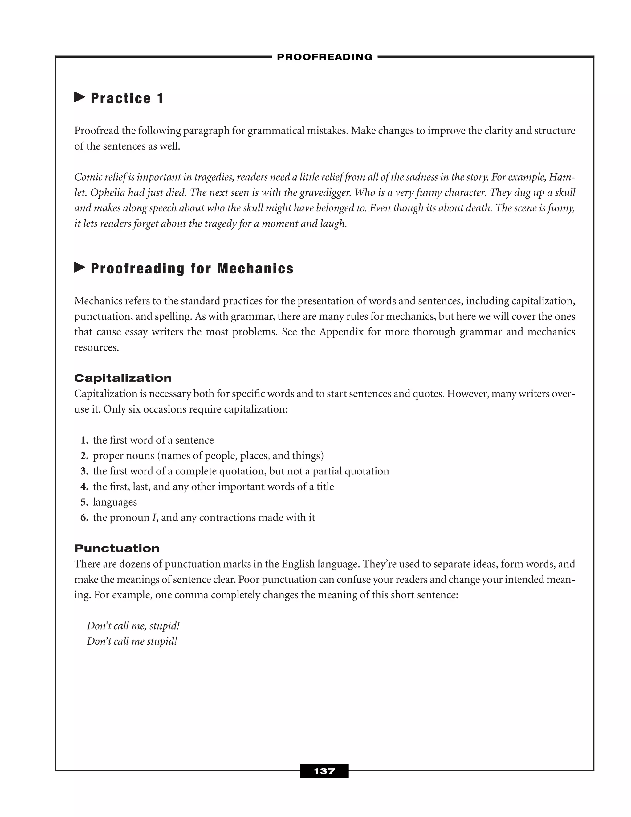 Practice 1
Proofread the following paragraph for grammatical mistakes. Make changes to improve the clarity and structure
of the sentences as well.
Comic relief is important in tragedies, readers need a little relief from all of the sadness in the story. For example, Ham-
let. Ophelia had just died. The next seen is with the gravedigger. Who is a very funny character. They dug up a skull
and makes along speech about who the skull might have belonged to. Even though its about death. The scene is funny,
it lets readers forget about the tragedy for a moment and laugh.
Proofreading for Mechanics
Mechanics refers to the standard practices for the presentation of words and sentences, including capitalization,
punctuation, and spelling. As with grammar, there are many rules for mechanics, but here we will cover the ones
that cause essay writers the most problems. See the Appendix for more thorough grammar and mechanics
resources.
Capitalization
Capitalization is necessary both for speciﬁc words and to start sentences and quotes. However, many writers over-
use it. Only six occasions require capitalization:
1. the ﬁrst word of a sentence
2. proper nouns (names of people, places, and things)
3. the ﬁrst word of a complete quotation, but not a partial quotation
4. the ﬁrst, last, and any other important words of a title
5. languages
6. the pronoun I, and any contractions made with it
Punctuation
There are dozens of punctuation marks in the English language. They’re used to separate ideas, form words, and
make the meanings of sentence clear. Poor punctuation can confuse your readers and change your intended mean-
ing. For example, one comma completely changes the meaning of this short sentence:
Don’t call me, stupid!
Don’t call me stupid!
–PROOFREADING–
137
 