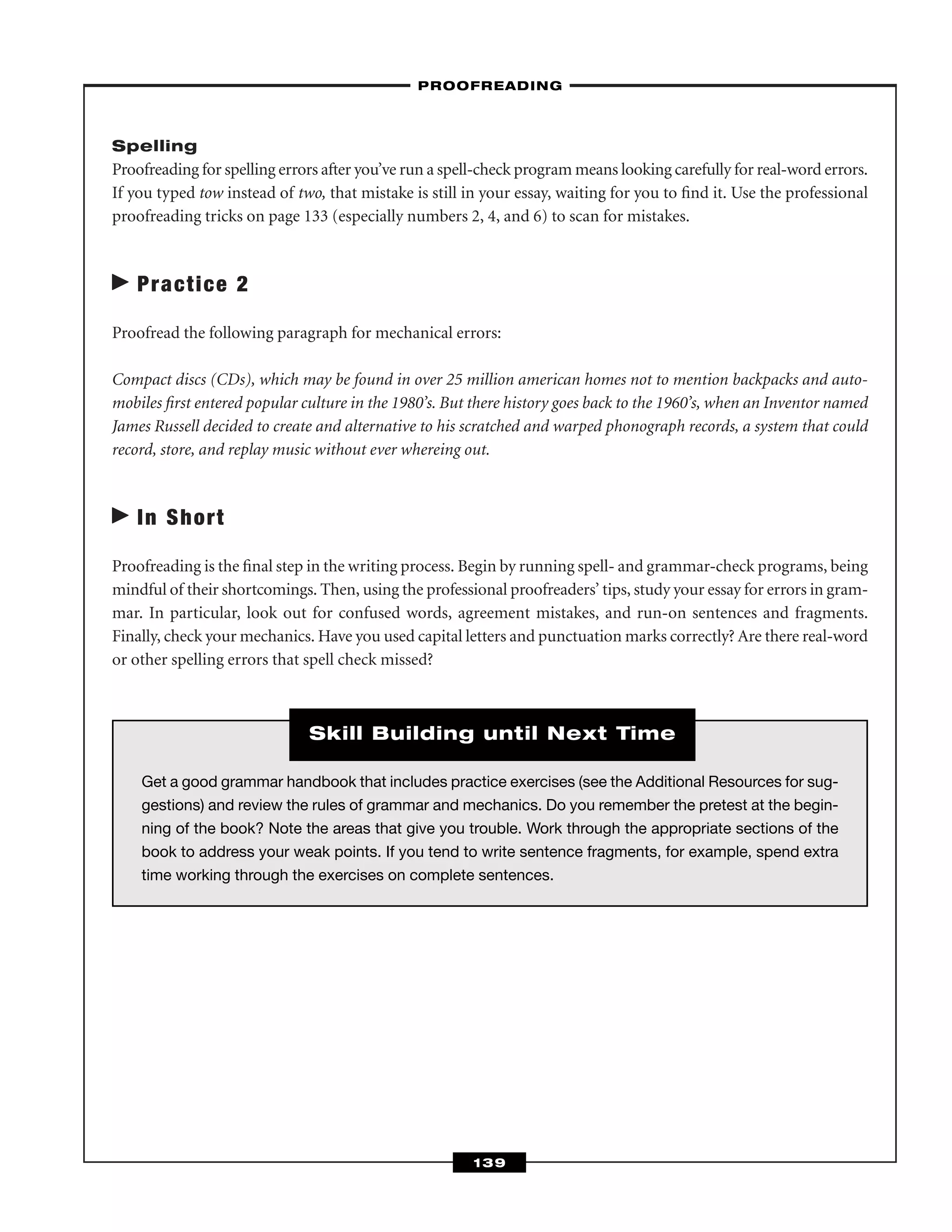 Spelling
Proofreading for spelling errors after you’ve run a spell-check program means looking carefully for real-word errors.
If you typed tow instead of two, that mistake is still in your essay, waiting for you to ﬁnd it. Use the professional
proofreading tricks on page 133 (especially numbers 2, 4, and 6) to scan for mistakes.
Practice 2
Proofread the following paragraph for mechanical errors:
Compact discs (CDs), which may be found in over 25 million american homes not to mention backpacks and auto-
mobiles ﬁrst entered popular culture in the 1980’s. But there history goes back to the 1960’s, when an Inventor named
James Russell decided to create and alternative to his scratched and warped phonograph records, a system that could
record, store, and replay music without ever whereing out.
In Short
Proofreading is the ﬁnal step in the writing process. Begin by running spell- and grammar-check programs, being
mindful of their shortcomings. Then, using the professional proofreaders’ tips, study your essay for errors in gram-
mar. In particular, look out for confused words, agreement mistakes, and run-on sentences and fragments.
Finally, check your mechanics. Have you used capital letters and punctuation marks correctly? Are there real-word
or other spelling errors that spell check missed?
–PROOFREADING–
139
Get a good grammar handbook that includes practice exercises (see the Additional Resources for sug-
gestions) and review the rules of grammar and mechanics. Do you remember the pretest at the begin-
ning of the book? Note the areas that give you trouble. Work through the appropriate sections of the
book to address your weak points. If you tend to write sentence fragments, for example, spend extra
time working through the exercises on complete sentences.
Skill Building until Next Time
 
