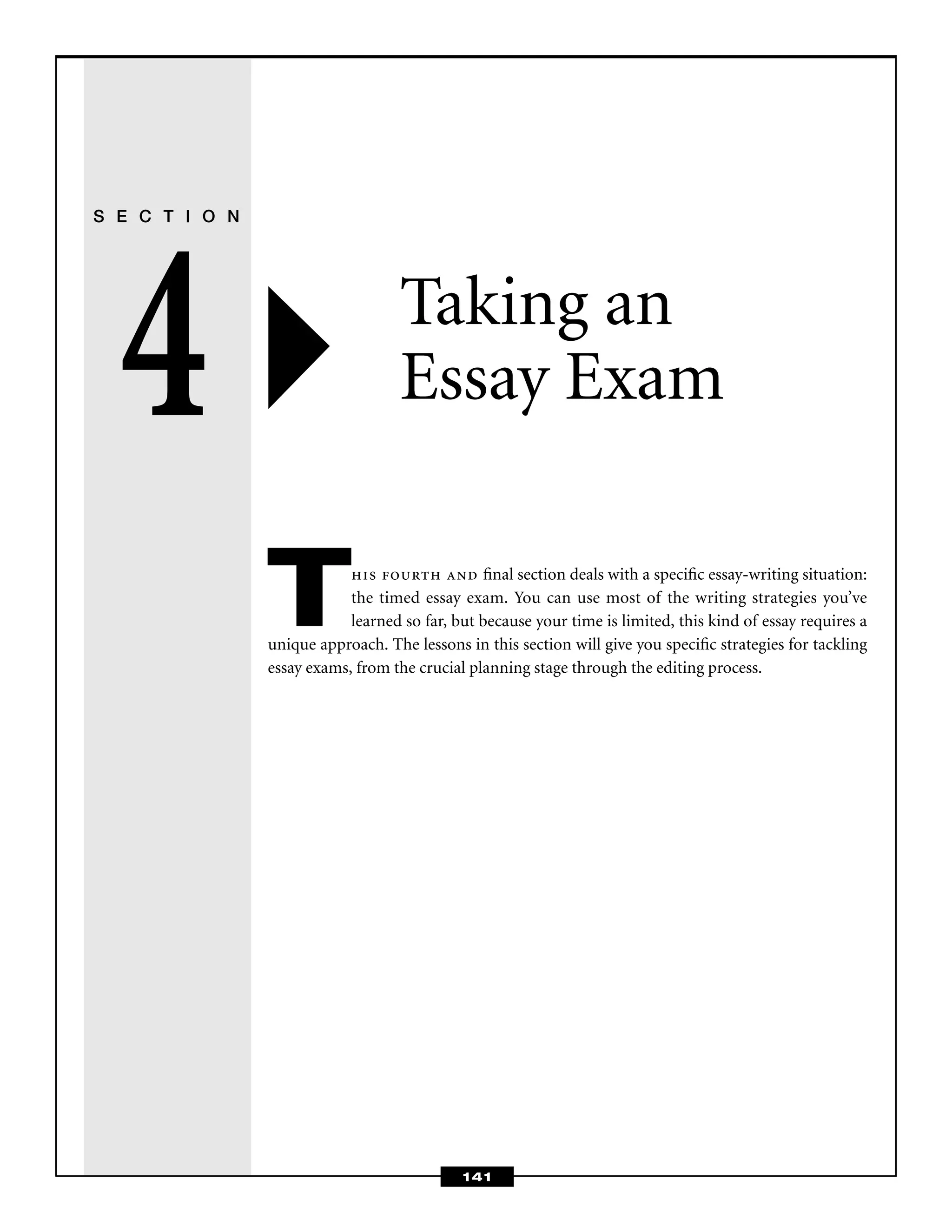 141
S E C T I O N
4 Taking an
Essay Exam
This fourth and ﬁnal section deals with a speciﬁc essay-writing situation:
the timed essay exam. You can use most of the writing strategies you’ve
learned so far, but because your time is limited, this kind of essay requires a
unique approach. The lessons in this section will give you speciﬁc strategies for tackling
essay exams, from the crucial planning stage through the editing process.
 