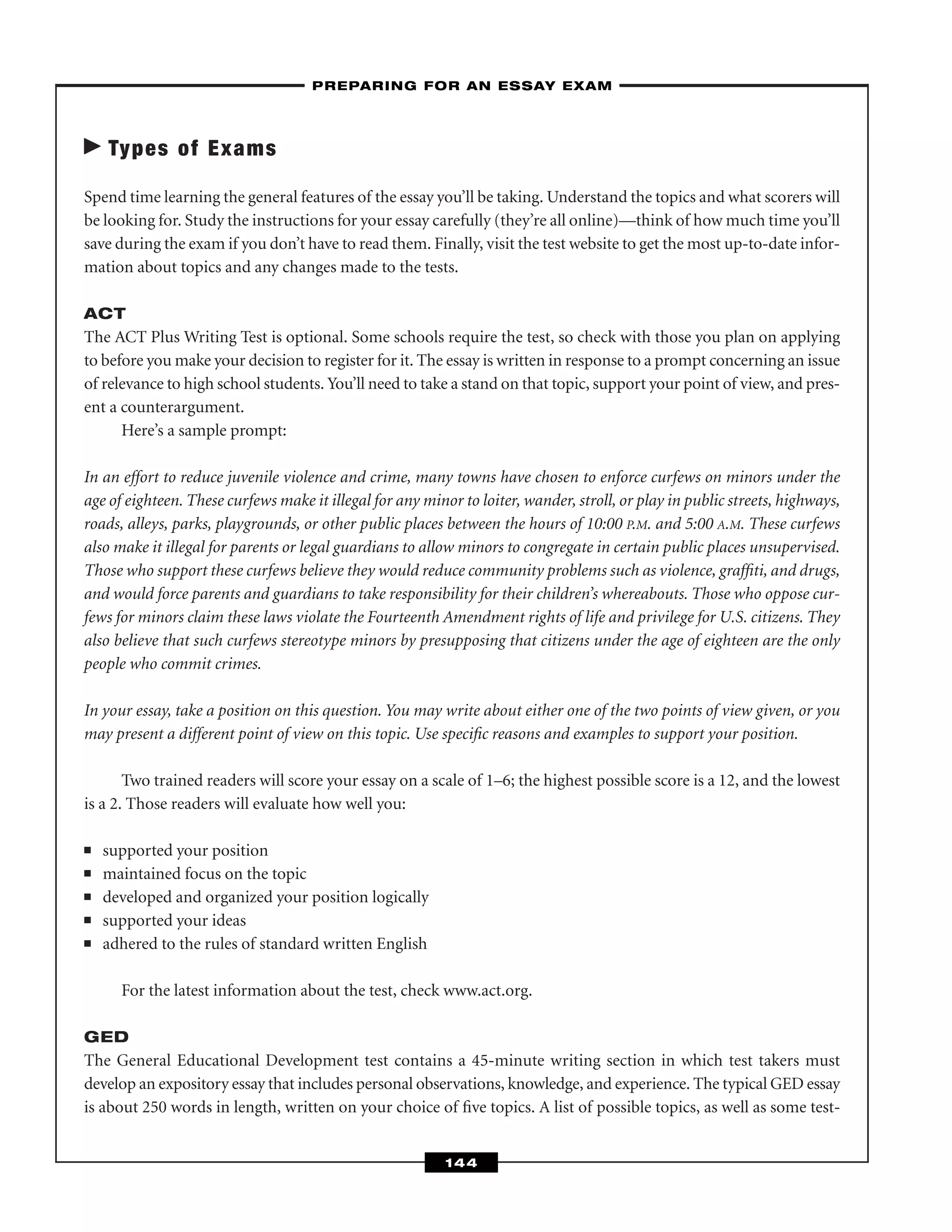 Types of Exams
Spend time learning the general features of the essay you’ll be taking. Understand the topics and what scorers will
be looking for. Study the instructions for your essay carefully (they’re all online)—think of how much time you’ll
save during the exam if you don’t have to read them. Finally, visit the test website to get the most up-to-date infor-
mation about topics and any changes made to the tests.
ACT
The ACT Plus Writing Test is optional. Some schools require the test, so check with those you plan on applying
to before you make your decision to register for it. The essay is written in response to a prompt concerning an issue
of relevance to high school students. You’ll need to take a stand on that topic, support your point of view, and pres-
ent a counterargument.
Here’s a sample prompt:
In an effort to reduce juvenile violence and crime, many towns have chosen to enforce curfews on minors under the
age of eighteen. These curfews make it illegal for any minor to loiter, wander, stroll, or play in public streets, highways,
roads, alleys, parks, playgrounds, or other public places between the hours of 10:00 P.M. and 5:00 A.M. These curfews
also make it illegal for parents or legal guardians to allow minors to congregate in certain public places unsupervised.
Those who support these curfews believe they would reduce community problems such as violence, grafﬁti, and drugs,
and would force parents and guardians to take responsibility for their children’s whereabouts. Those who oppose cur-
fews for minors claim these laws violate the Fourteenth Amendment rights of life and privilege for U.S. citizens. They
also believe that such curfews stereotype minors by presupposing that citizens under the age of eighteen are the only
people who commit crimes.
In your essay, take a position on this question. You may write about either one of the two points of view given, or you
may present a different point of view on this topic. Use speciﬁc reasons and examples to support your position.
Two trained readers will score your essay on a scale of 1–6; the highest possible score is a 12, and the lowest
is a 2. Those readers will evaluate how well you:
■ supported your position
■ maintained focus on the topic
■ developed and organized your position logically
■ supported your ideas
■ adhered to the rules of standard written English
For the latest information about the test, check www.act.org.
GED
The General Educational Development test contains a 45-minute writing section in which test takers must
develop an expository essay that includes personal observations, knowledge, and experience. The typical GED essay
is about 250 words in length, written on your choice of ﬁve topics. A list of possible topics, as well as some test-
–PREPARING FOR AN ESSAY EXAM–
144
 