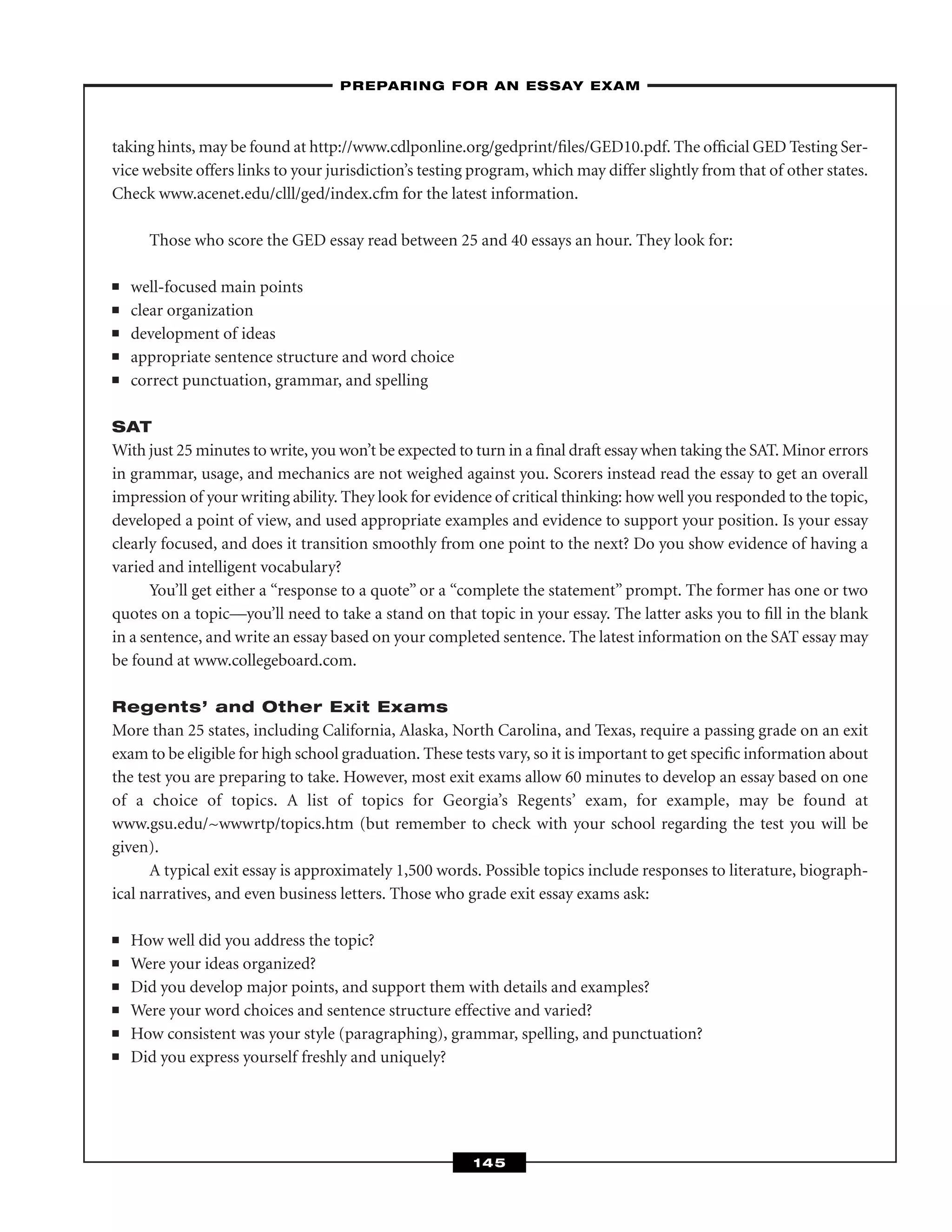 taking hints, may be found at http://www.cdlponline.org/gedprint/ﬁles/GED10.pdf. The ofﬁcial GED Testing Ser-
vice website offers links to your jurisdiction’s testing program, which may differ slightly from that of other states.
Check www.acenet.edu/clll/ged/index.cfm for the latest information.
Those who score the GED essay read between 25 and 40 essays an hour. They look for:
■ well-focused main points
■ clear organization
■ development of ideas
■ appropriate sentence structure and word choice
■ correct punctuation, grammar, and spelling
SAT
With just 25 minutes to write, you won’t be expected to turn in a ﬁnal draft essay when taking the SAT. Minor errors
in grammar, usage, and mechanics are not weighed against you. Scorers instead read the essay to get an overall
impression of your writing ability. They look for evidence of critical thinking: how well you responded to the topic,
developed a point of view, and used appropriate examples and evidence to support your position. Is your essay
clearly focused, and does it transition smoothly from one point to the next? Do you show evidence of having a
varied and intelligent vocabulary?
You’ll get either a “response to a quote” or a “complete the statement” prompt. The former has one or two
quotes on a topic—you’ll need to take a stand on that topic in your essay. The latter asks you to ﬁll in the blank
in a sentence, and write an essay based on your completed sentence. The latest information on the SAT essay may
be found at www.collegeboard.com.
Regents’ and Other Exit Exams
More than 25 states, including California, Alaska, North Carolina, and Texas, require a passing grade on an exit
exam to be eligible for high school graduation. These tests vary, so it is important to get speciﬁc information about
the test you are preparing to take. However, most exit exams allow 60 minutes to develop an essay based on one
of a choice of topics. A list of topics for Georgia’s Regents’ exam, for example, may be found at
www.gsu.edu/~wwwrtp/topics.htm (but remember to check with your school regarding the test you will be
given).
A typical exit essay is approximately 1,500 words. Possible topics include responses to literature, biograph-
ical narratives, and even business letters. Those who grade exit essay exams ask:
■ How well did you address the topic?
■ Were your ideas organized?
■ Did you develop major points, and support them with details and examples?
■ Were your word choices and sentence structure effective and varied?
■ How consistent was your style (paragraphing), grammar, spelling, and punctuation?
■ Did you express yourself freshly and uniquely?
–PREPARING FOR AN ESSAY EXAM–
145
 