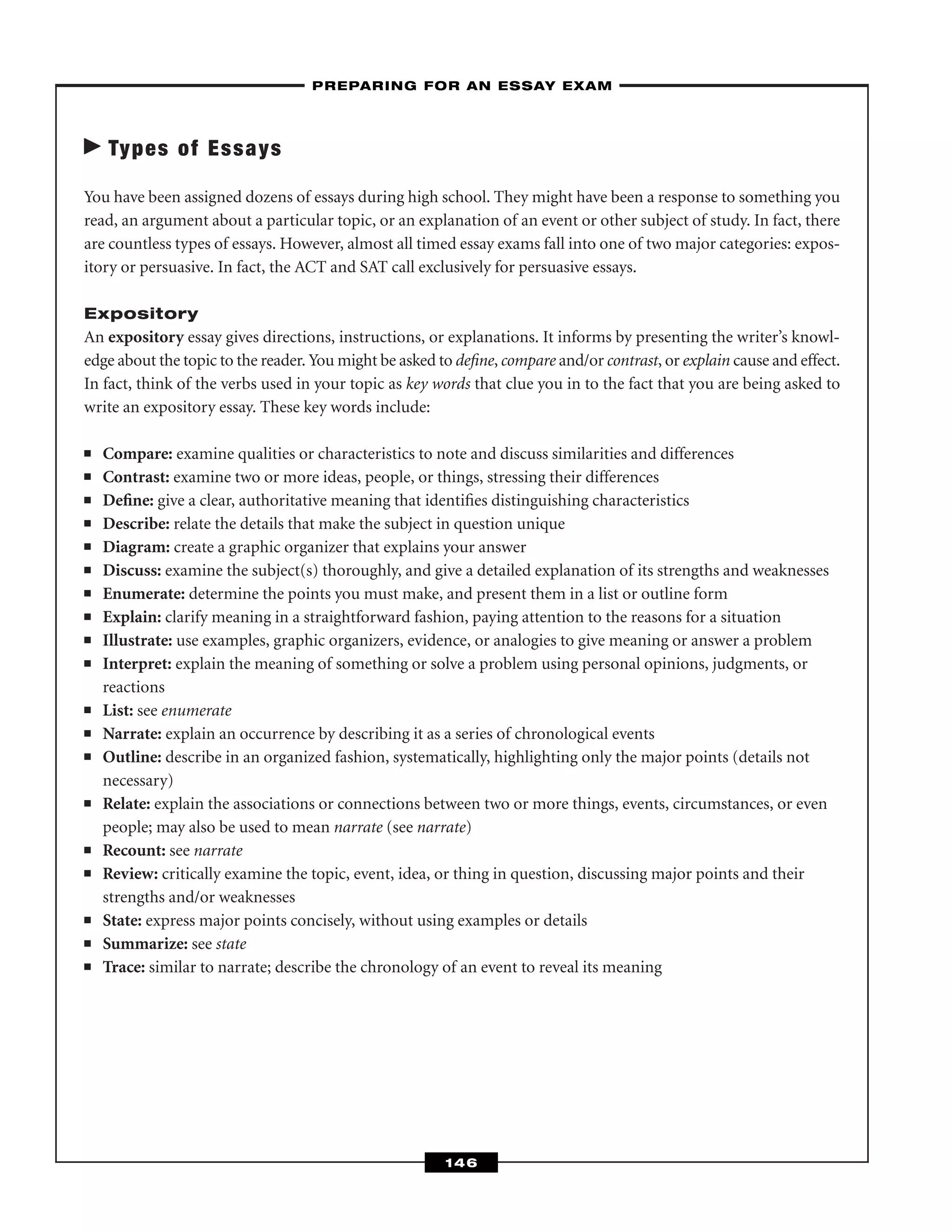 Types of Essays
You have been assigned dozens of essays during high school. They might have been a response to something you
read, an argument about a particular topic, or an explanation of an event or other subject of study. In fact, there
are countless types of essays. However, almost all timed essay exams fall into one of two major categories: expos-
itory or persuasive. In fact, the ACT and SAT call exclusively for persuasive essays.
Expository
An expository essay gives directions, instructions, or explanations. It informs by presenting the writer’s knowl-
edge about the topic to the reader. You might be asked to deﬁne, compare and/or contrast, or explain cause and effect.
In fact, think of the verbs used in your topic as key words that clue you in to the fact that you are being asked to
write an expository essay. These key words include:
■ Compare: examine qualities or characteristics to note and discuss similarities and differences
■ Contrast: examine two or more ideas, people, or things, stressing their differences
■ Deﬁne: give a clear, authoritative meaning that identiﬁes distinguishing characteristics
■ Describe: relate the details that make the subject in question unique
■ Diagram: create a graphic organizer that explains your answer
■ Discuss: examine the subject(s) thoroughly, and give a detailed explanation of its strengths and weaknesses
■ Enumerate: determine the points you must make, and present them in a list or outline form
■ Explain: clarify meaning in a straightforward fashion, paying attention to the reasons for a situation
■ Illustrate: use examples, graphic organizers, evidence, or analogies to give meaning or answer a problem
■ Interpret: explain the meaning of something or solve a problem using personal opinions, judgments, or
reactions
■ List: see enumerate
■ Narrate: explain an occurrence by describing it as a series of chronological events
■ Outline: describe in an organized fashion, systematically, highlighting only the major points (details not
necessary)
■ Relate: explain the associations or connections between two or more things, events, circumstances, or even
people; may also be used to mean narrate (see narrate)
■ Recount: see narrate
■ Review: critically examine the topic, event, idea, or thing in question, discussing major points and their
strengths and/or weaknesses
■ State: express major points concisely, without using examples or details
■ Summarize: see state
■ Trace: similar to narrate; describe the chronology of an event to reveal its meaning
–PREPARING FOR AN ESSAY EXAM–
146
 