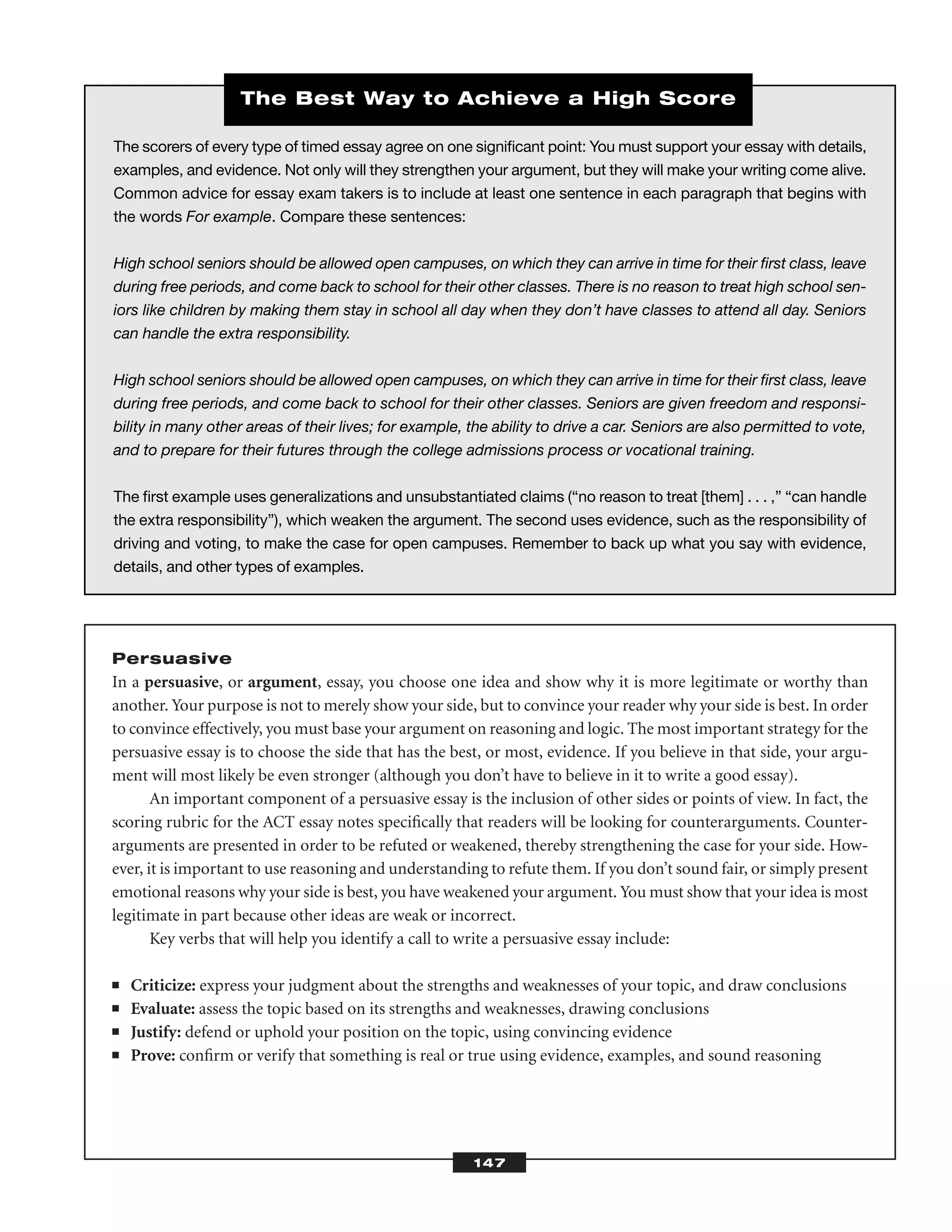 Persuasive
In a persuasive, or argument, essay, you choose one idea and show why it is more legitimate or worthy than
another. Your purpose is not to merely show your side, but to convince your reader why your side is best. In order
to convince effectively, you must base your argument on reasoning and logic. The most important strategy for the
persuasive essay is to choose the side that has the best, or most, evidence. If you believe in that side, your argu-
ment will most likely be even stronger (although you don’t have to believe in it to write a good essay).
An important component of a persuasive essay is the inclusion of other sides or points of view. In fact, the
scoring rubric for the ACT essay notes speciﬁcally that readers will be looking for counterarguments. Counter-
arguments are presented in order to be refuted or weakened, thereby strengthening the case for your side. How-
ever, it is important to use reasoning and understanding to refute them. If you don’t sound fair, or simply present
emotional reasons why your side is best, you have weakened your argument. You must show that your idea is most
legitimate in part because other ideas are weak or incorrect.
Key verbs that will help you identify a call to write a persuasive essay include:
■ Criticize: express your judgment about the strengths and weaknesses of your topic, and draw conclusions
■ Evaluate: assess the topic based on its strengths and weaknesses, drawing conclusions
■ Justify: defend or uphold your position on the topic, using convincing evidence
■ Prove: conﬁrm or verify that something is real or true using evidence, examples, and sound reasoning
147
The scorers of every type of timed essay agree on one signiﬁcant point: You must support your essay with details,
examples, and evidence. Not only will they strengthen your argument, but they will make your writing come alive.
Common advice for essay exam takers is to include at least one sentence in each paragraph that begins with
the words For example. Compare these sentences:
High school seniors should be allowed open campuses, on which they can arrive in time for their ﬁrst class, leave
during free periods, and come back to school for their other classes. There is no reason to treat high school sen-
iors like children by making them stay in school all day when they don’t have classes to attend all day. Seniors
can handle the extra responsibility.
High school seniors should be allowed open campuses, on which they can arrive in time for their ﬁrst class, leave
during free periods, and come back to school for their other classes. Seniors are given freedom and responsi-
bility in many other areas of their lives; for example, the ability to drive a car. Seniors are also permitted to vote,
and to prepare for their futures through the college admissions process or vocational training.
The ﬁrst example uses generalizations and unsubstantiated claims (“no reason to treat [them] . . . ,” “can handle
the extra responsibility”), which weaken the argument. The second uses evidence, such as the responsibility of
driving and voting, to make the case for open campuses. Remember to back up what you say with evidence,
details, and other types of examples.
The Best Way to Achieve a High Score
 