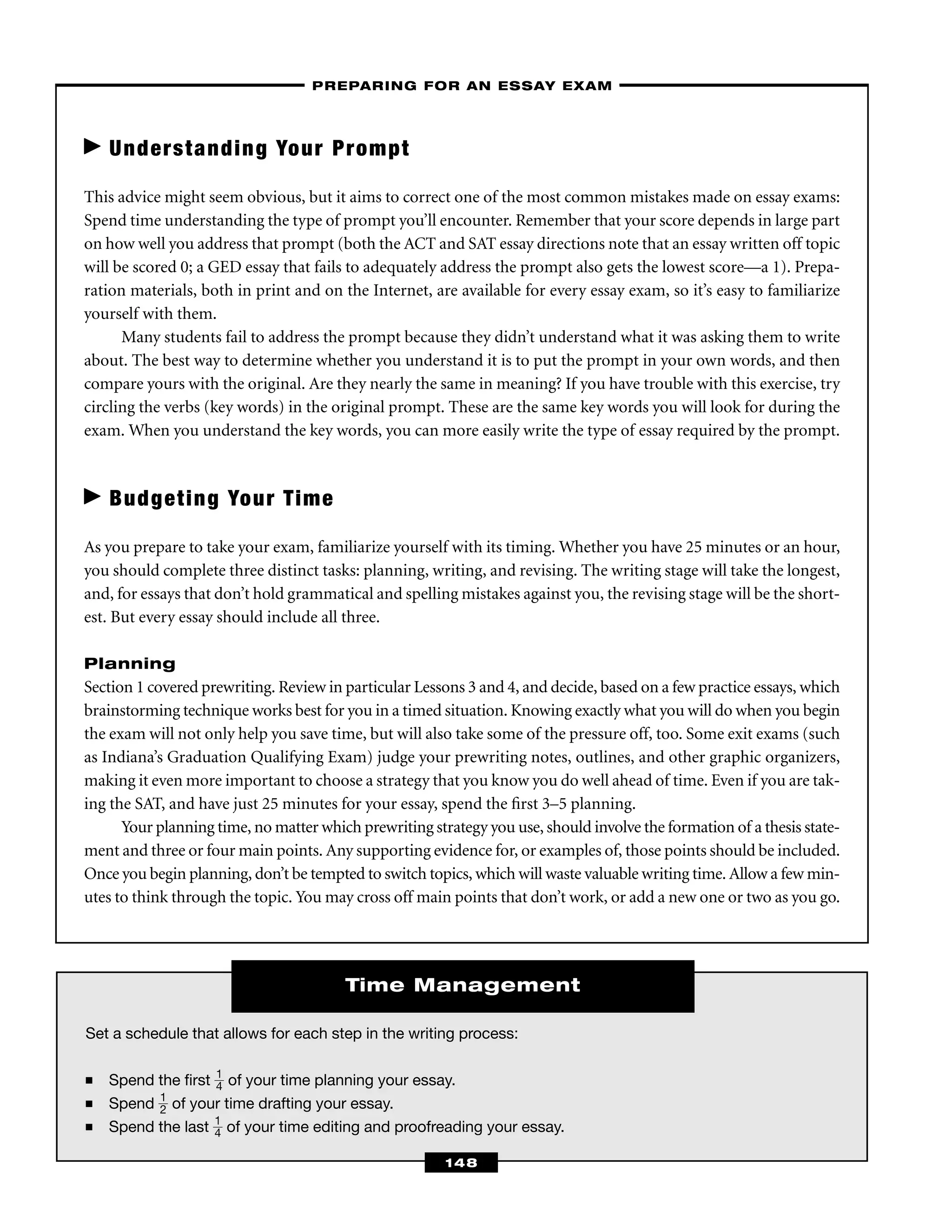 Set a schedule that allows for each step in the writing process:
■ Spend the ﬁrst ᎏ
1
4
ᎏ of your time planning your essay.
■ Spend ᎏ
1
2
ᎏ of your time drafting your essay.
■ Spend the last ᎏ
1
4
ᎏ of your time editing and proofreading your essay.
Time Management
Understanding Your Prompt
This advice might seem obvious, but it aims to correct one of the most common mistakes made on essay exams:
Spend time understanding the type of prompt you’ll encounter. Remember that your score depends in large part
on how well you address that prompt (both the ACT and SAT essay directions note that an essay written off topic
will be scored 0; a GED essay that fails to adequately address the prompt also gets the lowest score—a 1). Prepa-
ration materials, both in print and on the Internet, are available for every essay exam, so it’s easy to familiarize
yourself with them.
Many students fail to address the prompt because they didn’t understand what it was asking them to write
about. The best way to determine whether you understand it is to put the prompt in your own words, and then
compare yours with the original. Are they nearly the same in meaning? If you have trouble with this exercise, try
circling the verbs (key words) in the original prompt. These are the same key words you will look for during the
exam. When you understand the key words, you can more easily write the type of essay required by the prompt.
Budgeting Your Time
As you prepare to take your exam, familiarize yourself with its timing. Whether you have 25 minutes or an hour,
you should complete three distinct tasks: planning, writing, and revising. The writing stage will take the longest,
and, for essays that don’t hold grammatical and spelling mistakes against you, the revising stage will be the short-
est. But every essay should include all three.
Planning
Section 1 covered prewriting. Review in particular Lessons 3 and 4, and decide, based on a few practice essays, which
brainstorming technique works best for you in a timed situation. Knowing exactly what you will do when you begin
the exam will not only help you save time, but will also take some of the pressure off, too. Some exit exams (such
as Indiana’s Graduation Qualifying Exam) judge your prewriting notes, outlines, and other graphic organizers,
making it even more important to choose a strategy that you know you do well ahead of time. Even if you are tak-
ing the SAT, and have just 25 minutes for your essay, spend the ﬁrst 3–5 planning.
Your planning time, no matter which prewriting strategy you use, should involve the formation of a thesis state-
ment and three or four main points. Any supporting evidence for, or examples of, those points should be included.
Once you begin planning, don’t be tempted to switch topics, which will waste valuable writing time. Allow a few min-
utes to think through the topic. You may cross off main points that don’t work, or add a new one or two as you go.
–PREPARING FOR AN ESSAY EXAM–
148
 