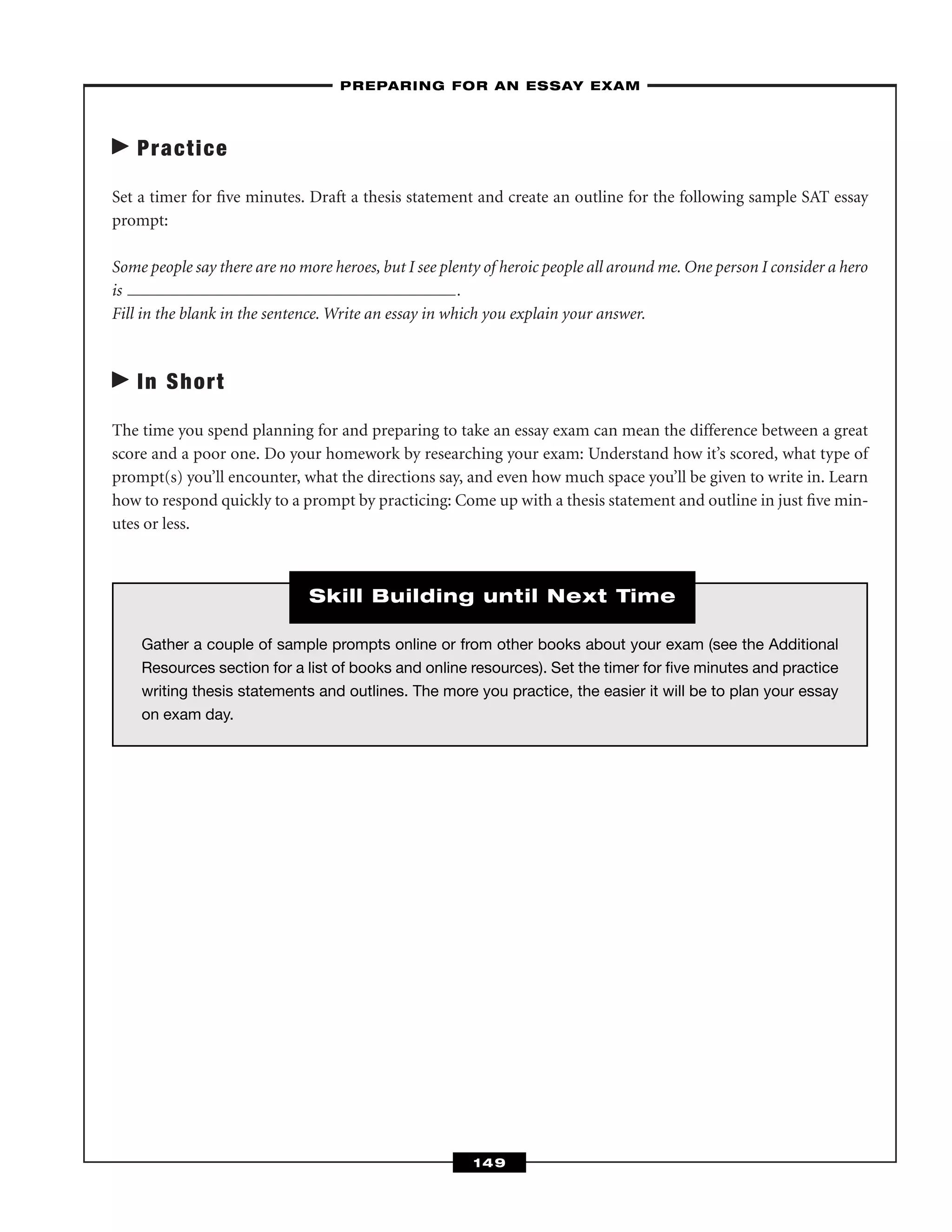 Practice
Set a timer for ﬁve minutes. Draft a thesis statement and create an outline for the following sample SAT essay
prompt:
Some people say there are no more heroes, but I see plenty of heroic people all around me. One person I consider a hero
is .
Fill in the blank in the sentence. Write an essay in which you explain your answer.
In Short
The time you spend planning for and preparing to take an essay exam can mean the difference between a great
score and a poor one. Do your homework by researching your exam: Understand how it’s scored, what type of
prompt(s) you’ll encounter, what the directions say, and even how much space you’ll be given to write in. Learn
how to respond quickly to a prompt by practicing: Come up with a thesis statement and outline in just ﬁve min-
utes or less.
–PREPARING FOR AN ESSAY EXAM–
149
Gather a couple of sample prompts online or from other books about your exam (see the Additional
Resources section for a list of books and online resources). Set the timer for ﬁve minutes and practice
writing thesis statements and outlines. The more you practice, the easier it will be to plan your essay
on exam day.
Skill Building until Next Time
 